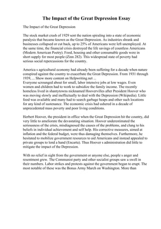 The Impact of the Great Depression Essay
The Impact of the Great Depression
The stock market crash of 1929 sent the nation spiraling into a state of economic
paralysis that became known as the Great Depression. As industries shrank and
businesses collapsed or cut back, up to 25% of Americans were left unemployed. At
the same time, the financial crisis destroyed the life savings of countless Americans
(Modern American Poetry). Food, housing and other consumable goods were in
short supply for most people (Zinn 282). This widespread state of poverty had
serious social repercussions for the country.
America s agricultural economy had already been suffering for a decade when nature
conspired against the country to exacerbate the Great Depression. From 1931 through
1939, ... Show more content on Helpwriting.net ...
Everyone scrounged about for small, labor intensive jobs at low wages. Even
women and children had to work to subsidize the family income. The recently
homeless lived in shantytowns nicknamed Hoovervilles after President Hoover who
was moving slowly and ineffectually to deal with the Depression (Wikipedia). Little
food was available and many had to search garbage heaps and other such locations
for any kind of sustenance. The economic crisis had ushered in a decade of
unprecedented mass poverty and poor living conditions.
Herbert Hoover, the president in office when the Great Depression hit the country, did
very little to ameliorate the devastating situation. Hoover underestimated the
seriousness of the crisis, misdiagnosed the causes of the problems, and clung to his
beliefs in individual achievement and self help. His corrective measures, aimed at
inflation and the federal budget, were thus damaging themselves. Furthermore, he
hesitated to mobilize government resources to aid Americans and instead appealed to
private groups to lend a hand (Encarta). Thus Hoover s administration did little to
mitigate the impact of the Depression.
With no relief in sight from the government or anyone else, people s anger and
resentment grew. The Communist party and other socialist groups saw a swell in
their numbers. Labor strikes and protests against the government began to erupt. The
most notable of these was the Bonus Army March on Washington. More than
 