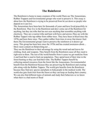 The Rainforest
The Rainforest is home to many creatures of the world.There are The Amazonians,
Rubber Trappers and Environmental groups who want to preserve it. This essay is
about how the Rainforest is trying to be preserved from be cut down so people who
depend on it can live.
The Amazonians have been here for thousands of years and have lived peacefully in
the Rainforest. They live in the Rainforest and don t come out of the Rainforest for
anything, but they are tribe that has not seen anything that resembles anything with
electricity. They are a warrior tribe and hunt with bows and arrows.They are with the
Rubber Tappers who tap rubber from rubber trees. They have been in brazilsince the
1870s and been there since. They gather rubber from trees in away that doesn t hurt
them.The Environmental groups want to preserve the rainforest so it doesn t go
away. This group has been here since the 1970s and has created awareness about...
Show more content on Helpwriting.net ...
They use the Rainforest to their advantage by using the wood and and leaves for
clothing, food, and weapons. They benefit from the Rainforest cause all they need is
right next to them. The rest of the world benefits from it cause we get medicine from
it and food that is used to feed our population. They spend most of their time in the
forest hunting so they can feed their tribe. The Rubber Tappers benefit by
collecting natural resources from the forest like the Amazonians. Environmentalist
benefit from the Rainforest because they are preserving the Rainforest and creating
jobs along with the Rubber Tappers. The world gets benefits from the Rainforest
because they find new species and plants to help people in the medical world. The
world also gets fresh fruit from the forest so they can keep on feeding their country.
We can also find different types of animals and study their behaviors so we know
when their is a bad storm or flood
 
