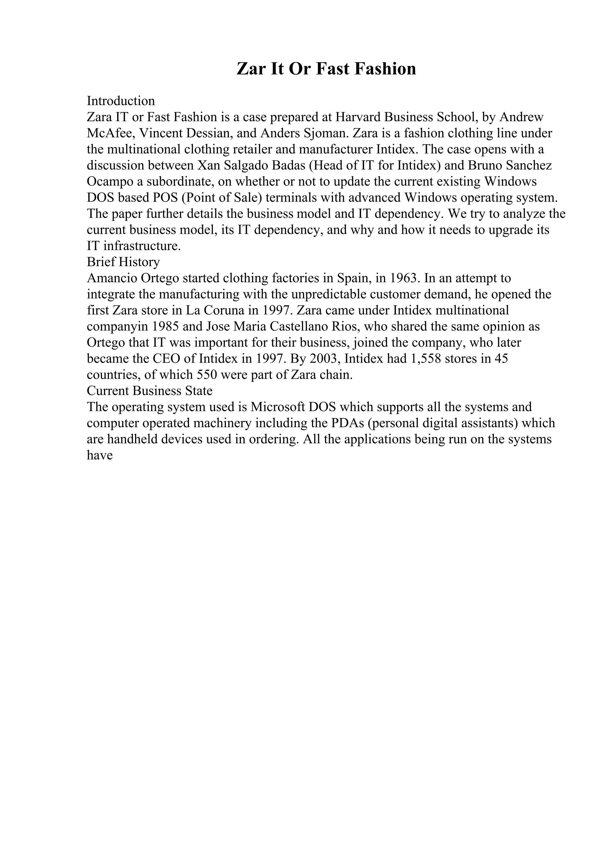 Zar It Or Fast Fashion
Introduction
Zara IT or Fast Fashion is a case prepared at Harvard Business School, by Andrew
McAfee, Vincent Dessian, and Anders Sjoman. Zara is a fashion clothing line under
the multinational clothing retailer and manufacturer Intidex. The case opens with a
discussion between Xan Salgado Badas (Head of IT for Intidex) and Bruno Sanchez
Ocampo a subordinate, on whether or not to update the current existing Windows
DOS based POS (Point of Sale) terminals with advanced Windows operating system.
The paper further details the business model and IT dependency. We try to analyze the
current business model, its IT dependency, and why and how it needs to upgrade its
IT infrastructure.
Brief History
Amancio Ortego started clothing factories in Spain, in 1963. In an attempt to
integrate the manufacturing with the unpredictable customer demand, he opened the
first Zara store in La Coruna in 1997. Zara came under Intidex multinational
companyin 1985 and Jose Maria Castellano Rios, who shared the same opinion as
Ortego that IT was important for their business, joined the company, who later
became the CEO of Intidex in 1997. By 2003, Intidex had 1,558 stores in 45
countries, of which 550 were part of Zara chain.
Current Business State
The operating system used is Microsoft DOS which supports all the systems and
computer operated machinery including the PDAs (personal digital assistants) which
are handheld devices used in ordering. All the applications being run on the systems
have
 