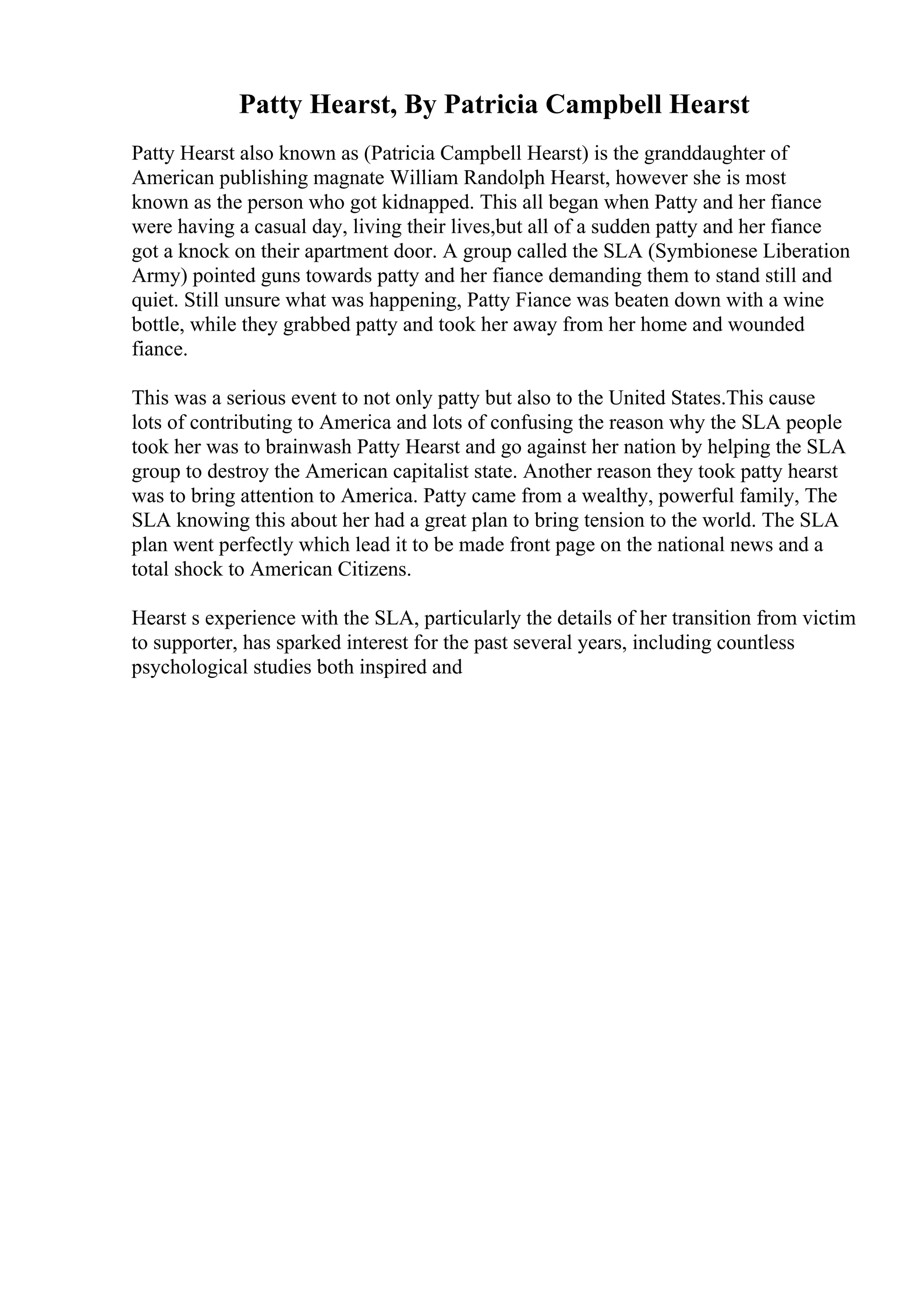 Patty Hearst, By Patricia Campbell Hearst
Patty Hearst also known as (Patricia Campbell Hearst) is the granddaughter of
American publishing magnate William Randolph Hearst, however she is most
known as the person who got kidnapped. This all began when Patty and her fiance
were having a casual day, living their lives,but all of a sudden patty and her fiance
got a knock on their apartment door. A group called the SLA (Symbionese Liberation
Army) pointed guns towards patty and her fiance demanding them to stand still and
quiet. Still unsure what was happening, Patty Fiance was beaten down with a wine
bottle, while they grabbed patty and took her away from her home and wounded
fiance.
This was a serious event to not only patty but also to the United States.This cause
lots of contributing to America and lots of confusing the reason why the SLA people
took her was to brainwash Patty Hearst and go against her nation by helping the SLA
group to destroy the American capitalist state. Another reason they took patty hearst
was to bring attention to America. Patty came from a wealthy, powerful family, The
SLA knowing this about her had a great plan to bring tension to the world. The SLA
plan went perfectly which lead it to be made front page on the national news and a
total shock to American Citizens.
Hearst s experience with the SLA, particularly the details of her transition from victim
to supporter, has sparked interest for the past several years, including countless
psychological studies both inspired and
 