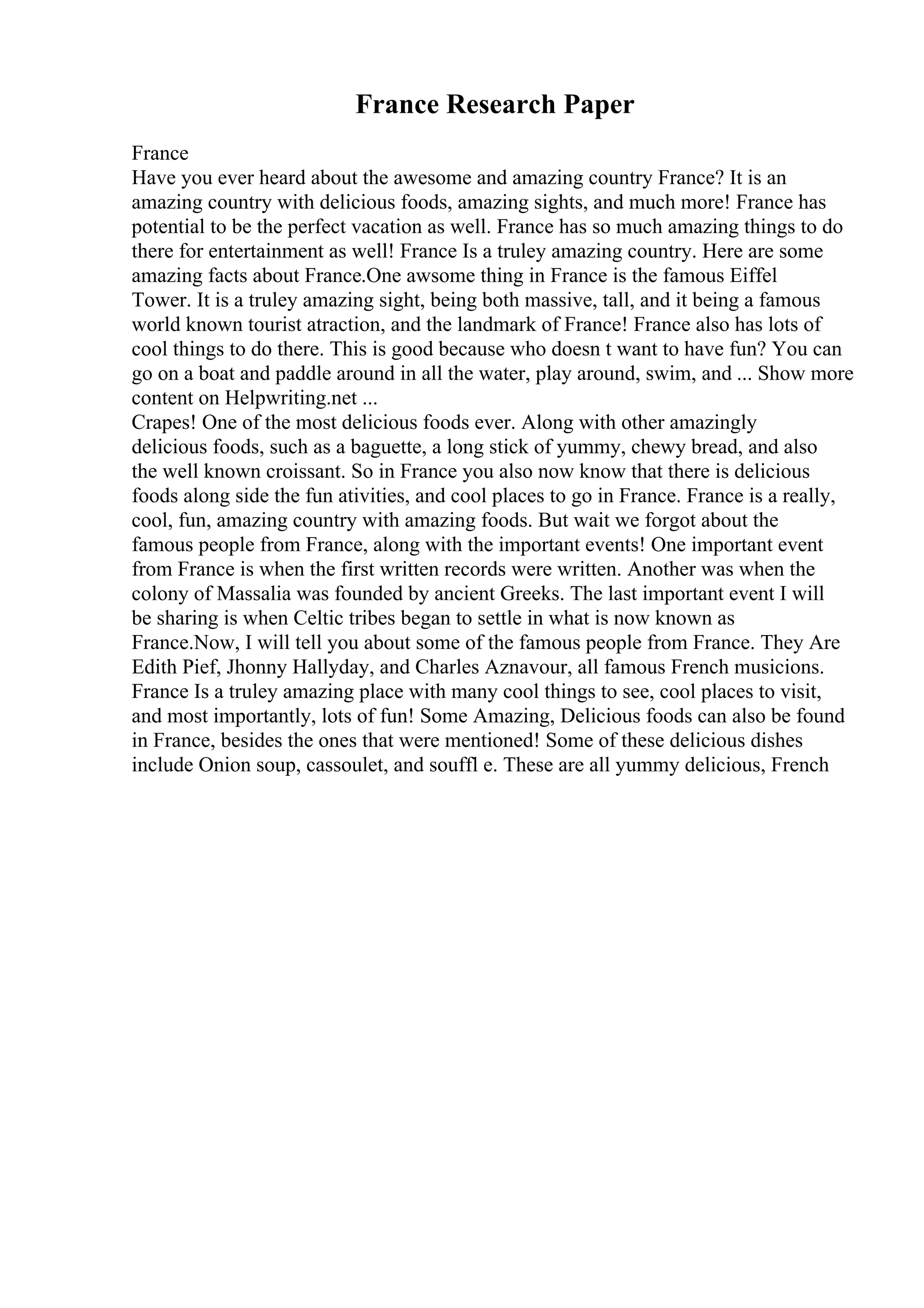 France Research Paper
France
Have you ever heard about the awesome and amazing country France? It is an
amazing country with delicious foods, amazing sights, and much more! France has
potential to be the perfect vacation as well. France has so much amazing things to do
there for entertainment as well! France Is a truley amazing country. Here are some
amazing facts about France.One awsome thing in France is the famous Eiffel
Tower. It is a truley amazing sight, being both massive, tall, and it being a famous
world known tourist atraction, and the landmark of France! France also has lots of
cool things to do there. This is good because who doesn t want to have fun? You can
go on a boat and paddle around in all the water, play around, swim, and ... Show more
content on Helpwriting.net ...
Crapes! One of the most delicious foods ever. Along with other amazingly
delicious foods, such as a baguette, a long stick of yummy, chewy bread, and also
the well known croissant. So in France you also now know that there is delicious
foods along side the fun ativities, and cool places to go in France. France is a really,
cool, fun, amazing country with amazing foods. But wait we forgot about the
famous people from France, along with the important events! One important event
from France is when the first written records were written. Another was when the
colony of Massalia was founded by ancient Greeks. The last important event I will
be sharing is when Celtic tribes began to settle in what is now known as
France.Now, I will tell you about some of the famous people from France. They Are
Edith Pief, Jhonny Hallyday, and Charles Aznavour, all famous French musicions.
France Is a truley amazing place with many cool things to see, cool places to visit,
and most importantly, lots of fun! Some Amazing, Delicious foods can also be found
in France, besides the ones that were mentioned! Some of these delicious dishes
include Onion soup, cassoulet, and souffl e. These are all yummy delicious, French
 