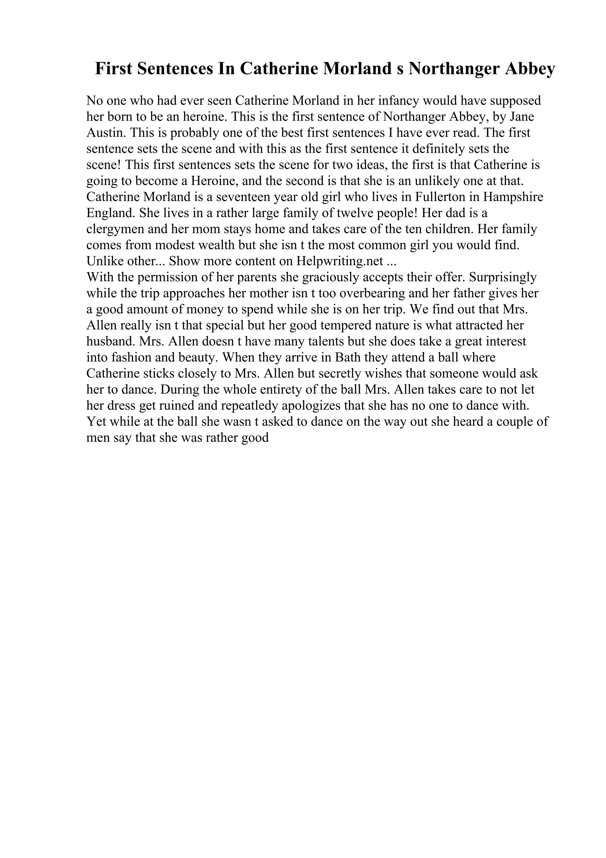 First Sentences In Catherine Morland s Northanger Abbey
No one who had ever seen Catherine Morland in her infancy would have supposed
her born to be an heroine. This is the first sentence of Northanger Abbey, by Jane
Austin. This is probably one of the best first sentences I have ever read. The first
sentence sets the scene and with this as the first sentence it definitely sets the
scene! This first sentences sets the scene for two ideas, the first is that Catherine is
going to become a Heroine, and the second is that she is an unlikely one at that.
Catherine Morland is a seventeen year old girl who lives in Fullerton in Hampshire
England. She lives in a rather large family of twelve people! Her dad is a
clergymen and her mom stays home and takes care of the ten children. Her family
comes from modest wealth but she isn t the most common girl you would find.
Unlike other... Show more content on Helpwriting.net ...
With the permission of her parents she graciously accepts their offer. Surprisingly
while the trip approaches her mother isn t too overbearing and her father gives her
a good amount of money to spend while she is on her trip. We find out that Mrs.
Allen really isn t that special but her good tempered nature is what attracted her
husband. Mrs. Allen doesn t have many talents but she does take a great interest
into fashion and beauty. When they arrive in Bath they attend a ball where
Catherine sticks closely to Mrs. Allen but secretly wishes that someone would ask
her to dance. During the whole entirety of the ball Mrs. Allen takes care to not let
her dress get ruined and repeatledy apologizes that she has no one to dance with.
Yet while at the ball she wasn t asked to dance on the way out she heard a couple of
men say that she was rather good
 