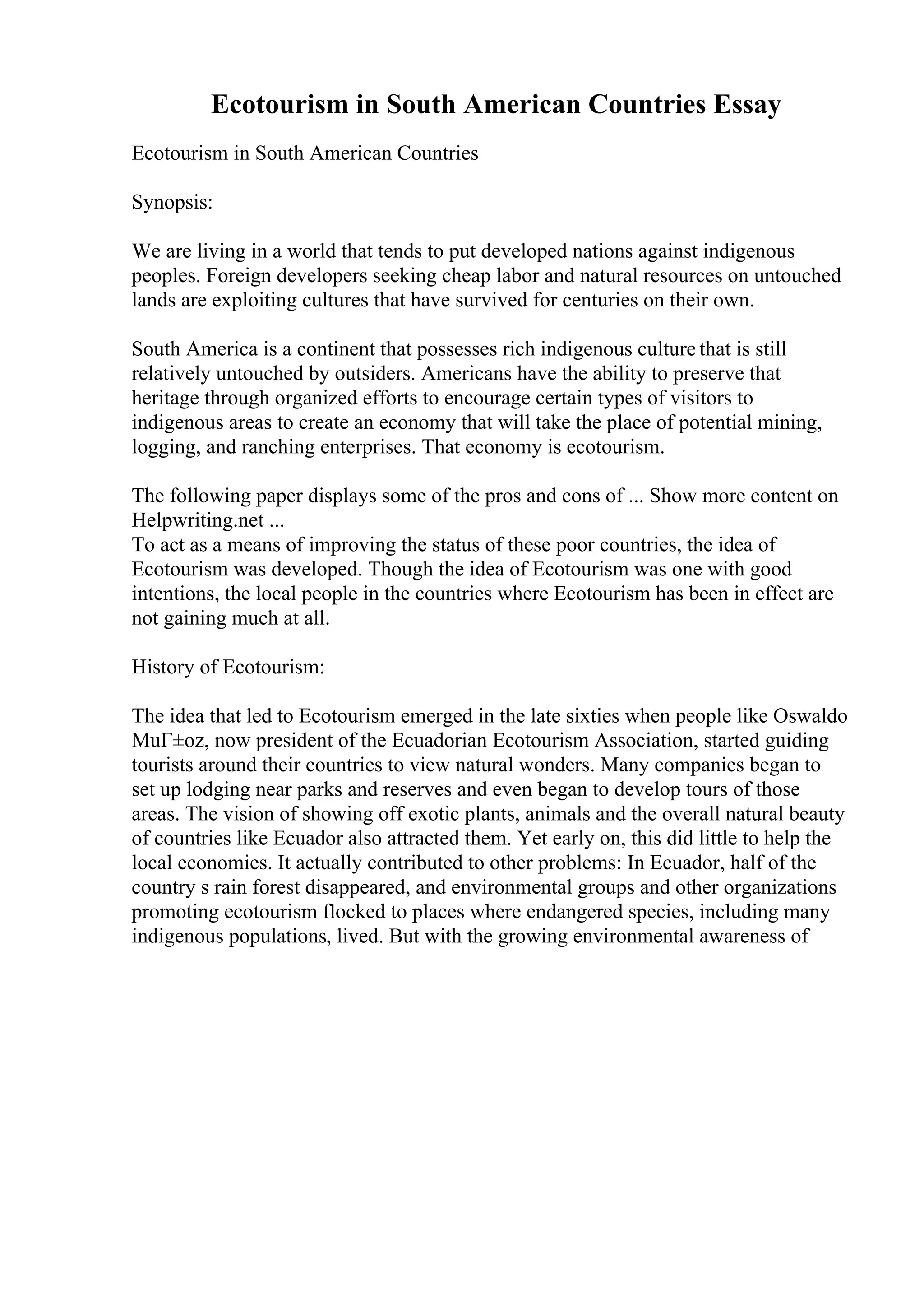 Ecotourism in South American Countries Essay
Ecotourism in South American Countries
Synopsis:
We are living in a world that tends to put developed nations against indigenous
peoples. Foreign developers seeking cheap labor and natural resources on untouched
lands are exploiting cultures that have survived for centuries on their own.
South America is a continent that possesses rich indigenous culture that is still
relatively untouched by outsiders. Americans have the ability to preserve that
heritage through organized efforts to encourage certain types of visitors to
indigenous areas to create an economy that will take the place of potential mining,
logging, and ranching enterprises. That economy is ecotourism.
The following paper displays some of the pros and cons of ... Show more content on
Helpwriting.net ...
To act as a means of improving the status of these poor countries, the idea of
Ecotourism was developed. Though the idea of Ecotourism was one with good
intentions, the local people in the countries where Ecotourism has been in effect are
not gaining much at all.
History of Ecotourism:
The idea that led to Ecotourism emerged in the late sixties when people like Oswaldo
MuГ±oz, now president of the Ecuadorian Ecotourism Association, started guiding
tourists around their countries to view natural wonders. Many companies began to
set up lodging near parks and reserves and even began to develop tours of those
areas. The vision of showing off exotic plants, animals and the overall natural beauty
of countries like Ecuador also attracted them. Yet early on, this did little to help the
local economies. It actually contributed to other problems: In Ecuador, half of the
country s rain forest disappeared, and environmental groups and other organizations
promoting ecotourism flocked to places where endangered species, including many
indigenous populations, lived. But with the growing environmental awareness of
 
