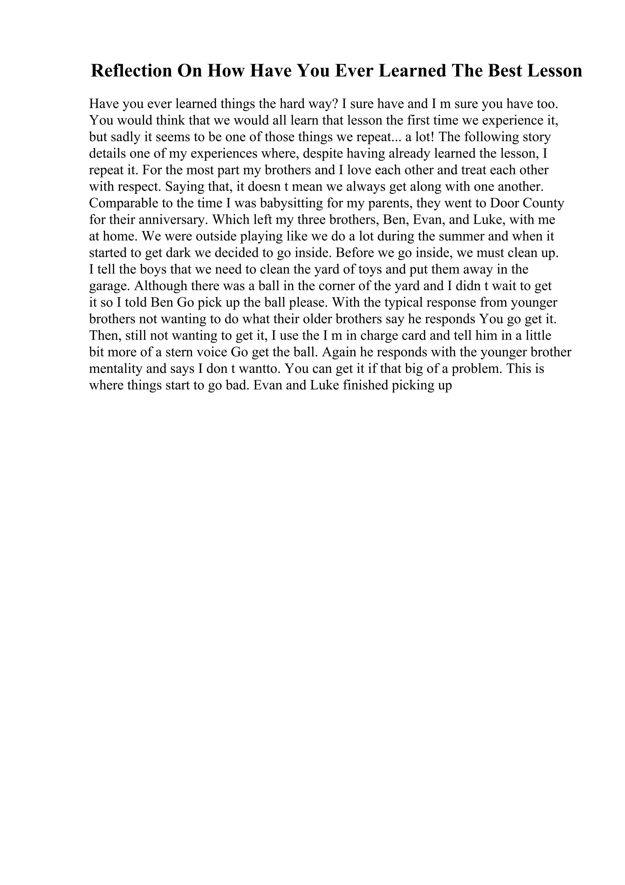 Reflection On How Have You Ever Learned The Best Lesson
Have you ever learned things the hard way? I sure have and I m sure you have too.
You would think that we would all learn that lesson the first time we experience it,
but sadly it seems to be one of those things we repeat... a lot! The following story
details one of my experiences where, despite having already learned the lesson, I
repeat it. For the most part my brothers and I love each other and treat each other
with respect. Saying that, it doesn t mean we always get along with one another.
Comparable to the time I was babysitting for my parents, they went to Door County
for their anniversary. Which left my three brothers, Ben, Evan, and Luke, with me
at home. We were outside playing like we do a lot during the summer and when it
started to get dark we decided to go inside. Before we go inside, we must clean up.
I tell the boys that we need to clean the yard of toys and put them away in the
garage. Although there was a ball in the corner of the yard and I didn t wait to get
it so I told Ben Go pick up the ball please. With the typical response from younger
brothers not wanting to do what their older brothers say he responds You go get it.
Then, still not wanting to get it, I use the I m in charge card and tell him in a little
bit more of a stern voice Go get the ball. Again he responds with the younger brother
mentality and says I don t wantto. You can get it if that big of a problem. This is
where things start to go bad. Evan and Luke finished picking up
 