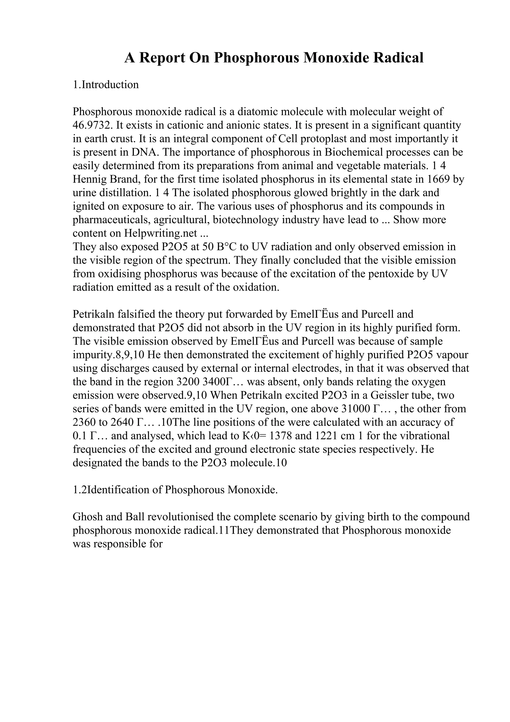 A Report On Phosphorous Monoxide Radical
1.Introduction
Phosphorous monoxide radical is a diatomic molecule with molecular weight of
46.9732. It exists in cationic and anionic states. It is present in a significant quantity
in earth crust. It is an integral component of Cell protoplast and most importantly it
is present in DNA. The importance of phosphorous in Biochemical processes can be
easily determined from its preparations from animal and vegetable materials. 1 4
Hennig Brand, for the first time isolated phosphorus in its elemental state in 1669 by
urine distillation. 1 4 The isolated phosphorous glowed brightly in the dark and
ignited on exposure to air. The various uses of phosphorus and its compounds in
pharmaceuticals, agricultural, biotechnology industry have lead to ... Show more
content on Helpwriting.net ...
They also exposed P2O5 at 50 В°C to UV radiation and only observed emission in
the visible region of the spectrum. They finally concluded that the visible emission
from oxidising phosphorus was because of the excitation of the pentoxide by UV
radiation emitted as a result of the oxidation.
Petrikaln falsified the theory put forwarded by EmelГЁus and Purcell and
demonstrated that P2O5 did not absorb in the UV region in its highly purified form.
The visible emission observed by EmelГЁus and Purcell was because of sample
impurity.8,9,10 He then demonstrated the excitement of highly purified P2O5 vapour
using discharges caused by external or internal electrodes, in that it was observed that
the band in the region 3200 3400Г… was absent, only bands relating the oxygen
emission were observed.9,10 When Petrikaln excited P2O3 in a Geissler tube, two
series of bands were emitted in the UV region, one above 31000 Г… , the other from
2360 to 2640 Г… .10The line positions of the were calculated with an accuracy of
0.1 Г… and analysed, which lead to К‹0= 1378 and 1221 cm 1 for the vibrational
frequencies of the excited and ground electronic state species respectively. He
designated the bands to the P2O3 molecule.10
1.2Identification of Phosphorous Monoxide.
Ghosh and Ball revolutionised the complete scenario by giving birth to the compound
phosphorous monoxide radical.11They demonstrated that Phosphorous monoxide
was responsible for
 