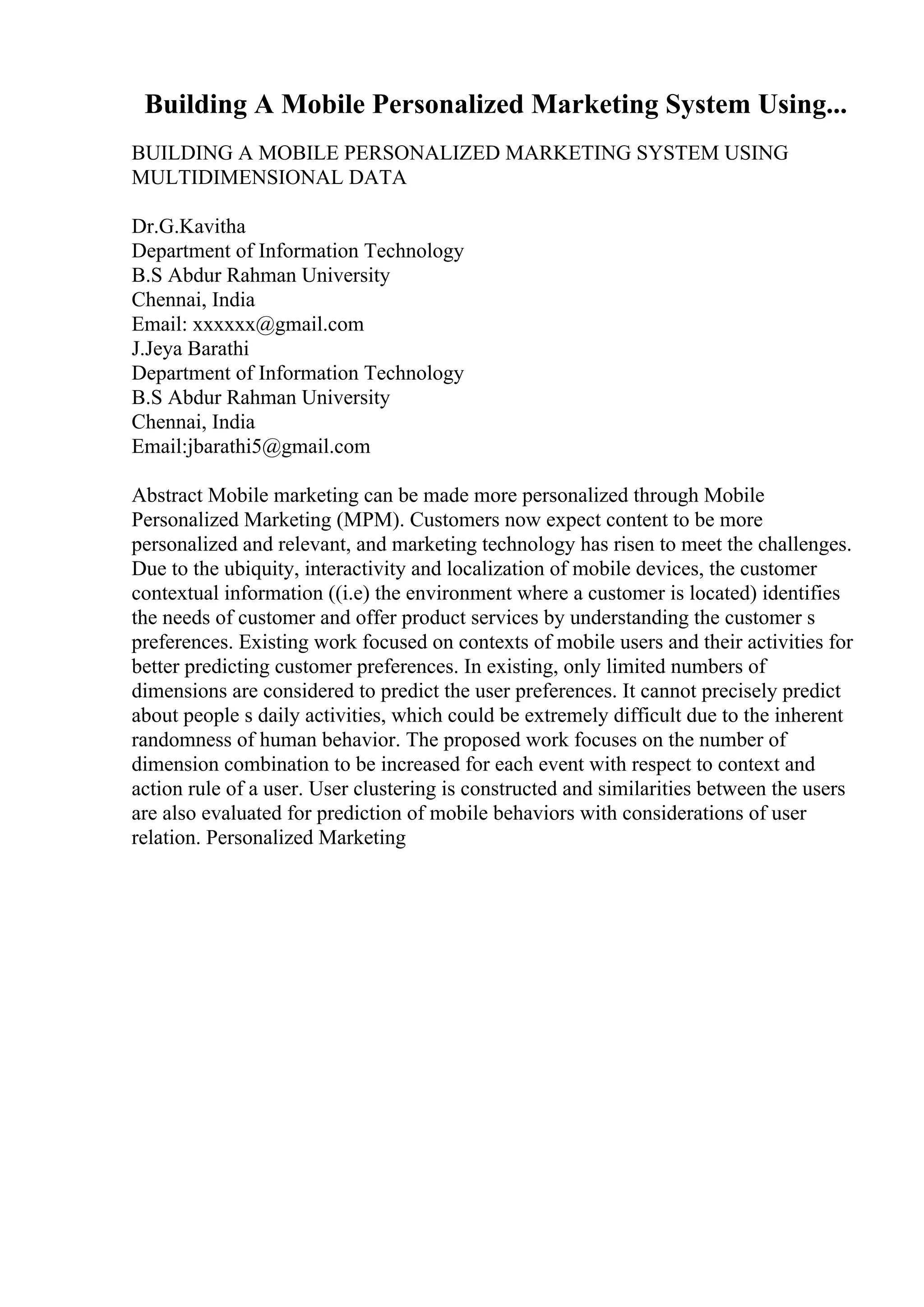 Building A Mobile Personalized Marketing System Using...
BUILDING A MOBILE PERSONALIZED MARKETING SYSTEM USING
MULTIDIMENSIONAL DATA
Dr.G.Kavitha
Department of Information Technology
B.S Abdur Rahman University
Chennai, India
Email: xxxxxx@gmail.com
J.Jeya Barathi
Department of Information Technology
B.S Abdur Rahman University
Chennai, India
Email:jbarathi5@gmail.com
Abstract Mobile marketing can be made more personalized through Mobile
Personalized Marketing (MPM). Customers now expect content to be more
personalized and relevant, and marketing technology has risen to meet the challenges.
Due to the ubiquity, interactivity and localization of mobile devices, the customer
contextual information ((i.e) the environment where a customer is located) identifies
the needs of customer and offer product services by understanding the customer s
preferences. Existing work focused on contexts of mobile users and their activities for
better predicting customer preferences. In existing, only limited numbers of
dimensions are considered to predict the user preferences. It cannot precisely predict
about people s daily activities, which could be extremely difficult due to the inherent
randomness of human behavior. The proposed work focuses on the number of
dimension combination to be increased for each event with respect to context and
action rule of a user. User clustering is constructed and similarities between the users
are also evaluated for prediction of mobile behaviors with considerations of user
relation. Personalized Marketing
 