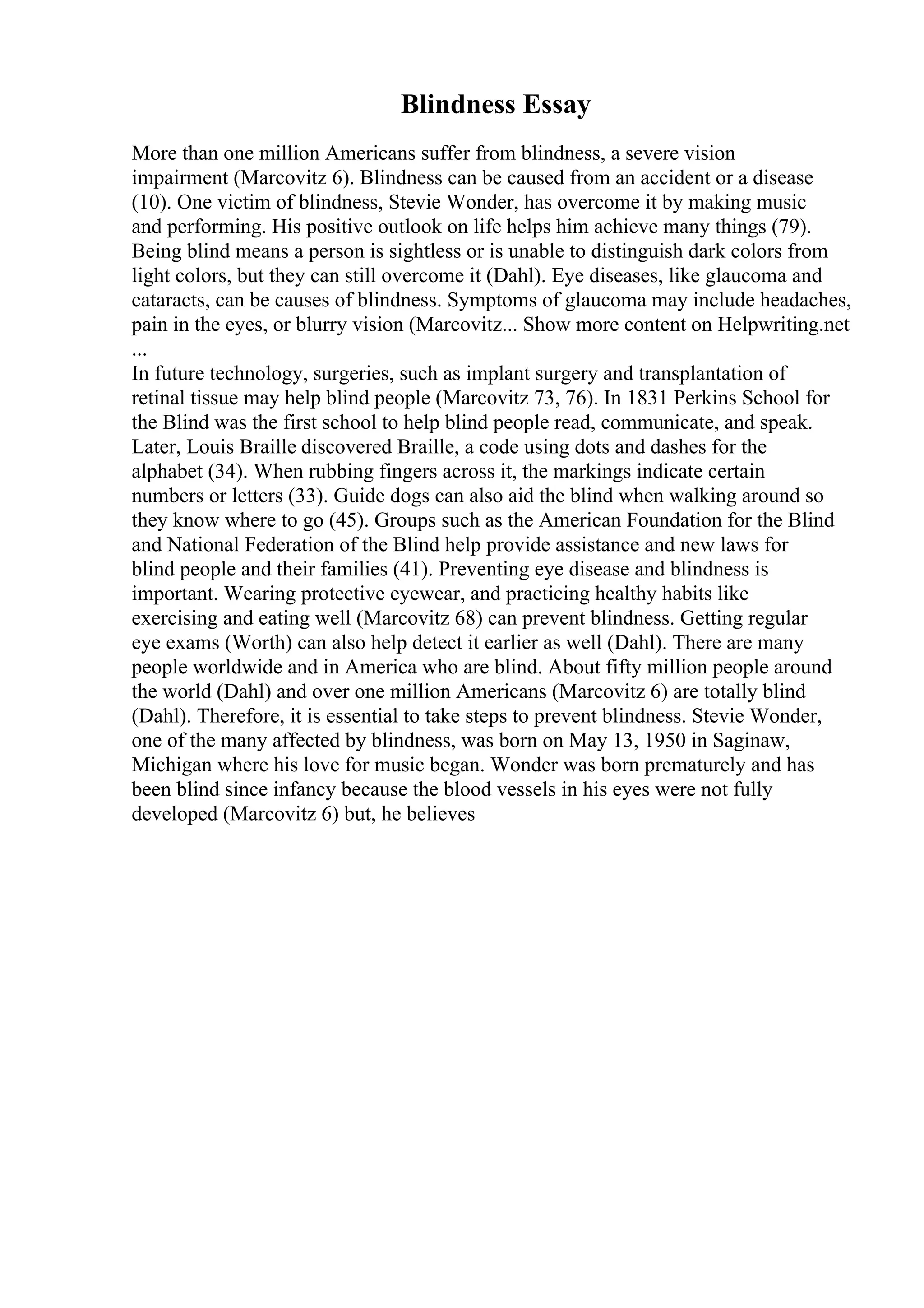 Blindness Essay
More than one million Americans suffer from blindness, a severe vision
impairment (Marcovitz 6). Blindness can be caused from an accident or a disease
(10). One victim of blindness, Stevie Wonder, has overcome it by making music
and performing. His positive outlook on life helps him achieve many things (79).
Being blind means a person is sightless or is unable to distinguish dark colors from
light colors, but they can still overcome it (Dahl). Eye diseases, like glaucoma and
cataracts, can be causes of blindness. Symptoms of glaucoma may include headaches,
pain in the eyes, or blurry vision (Marcovitz... Show more content on Helpwriting.net
...
In future technology, surgeries, such as implant surgery and transplantation of
retinal tissue may help blind people (Marcovitz 73, 76). In 1831 Perkins School for
the Blind was the first school to help blind people read, communicate, and speak.
Later, Louis Braille discovered Braille, a code using dots and dashes for the
alphabet (34). When rubbing fingers across it, the markings indicate certain
numbers or letters (33). Guide dogs can also aid the blind when walking around so
they know where to go (45). Groups such as the American Foundation for the Blind
and National Federation of the Blind help provide assistance and new laws for
blind people and their families (41). Preventing eye disease and blindness is
important. Wearing protective eyewear, and practicing healthy habits like
exercising and eating well (Marcovitz 68) can prevent blindness. Getting regular
eye exams (Worth) can also help detect it earlier as well (Dahl). There are many
people worldwide and in America who are blind. About fifty million people around
the world (Dahl) and over one million Americans (Marcovitz 6) are totally blind
(Dahl). Therefore, it is essential to take steps to prevent blindness. Stevie Wonder,
one of the many affected by blindness, was born on May 13, 1950 in Saginaw,
Michigan where his love for music began. Wonder was born prematurely and has
been blind since infancy because the blood vessels in his eyes were not fully
developed (Marcovitz 6) but, he believes
 