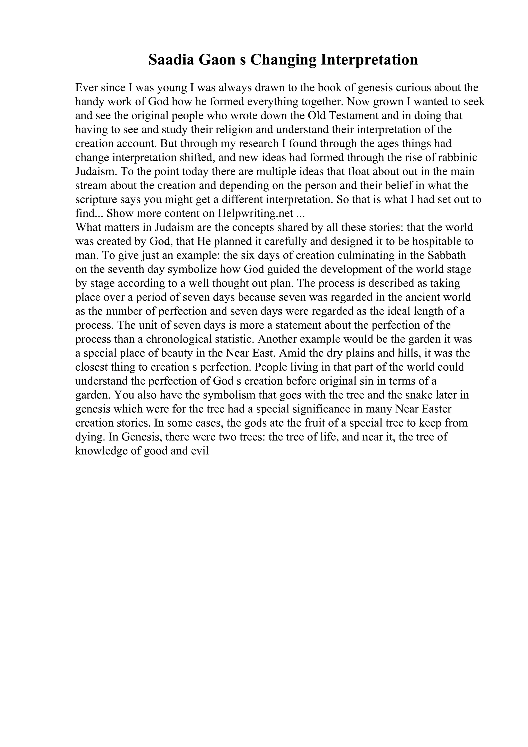Saadia Gaon s Changing Interpretation
Ever since I was young I was always drawn to the book of genesis curious about the
handy work of God how he formed everything together. Now grown I wanted to seek
and see the original people who wrote down the Old Testament and in doing that
having to see and study their religion and understand their interpretation of the
creation account. But through my research I found through the ages things had
change interpretation shifted, and new ideas had formed through the rise of rabbinic
Judaism. To the point today there are multiple ideas that float about out in the main
stream about the creation and depending on the person and their belief in what the
scripture says you might get a different interpretation. So that is what I had set out to
find... Show more content on Helpwriting.net ...
What matters in Judaism are the concepts shared by all these stories: that the world
was created by God, that He planned it carefully and designed it to be hospitable to
man. To give just an example: the six days of creation culminating in the Sabbath
on the seventh day symbolize how God guided the development of the world stage
by stage according to a well thought out plan. The process is described as taking
place over a period of seven days because seven was regarded in the ancient world
as the number of perfection and seven days were regarded as the ideal length of a
process. The unit of seven days is more a statement about the perfection of the
process than a chronological statistic. Another example would be the garden it was
a special place of beauty in the Near East. Amid the dry plains and hills, it was the
closest thing to creation s perfection. People living in that part of the world could
understand the perfection of God s creation before original sin in terms of a
garden. You also have the symbolism that goes with the tree and the snake later in
genesis which were for the tree had a special significance in many Near Easter
creation stories. In some cases, the gods ate the fruit of a special tree to keep from
dying. In Genesis, there were two trees: the tree of life, and near it, the tree of
knowledge of good and evil
 