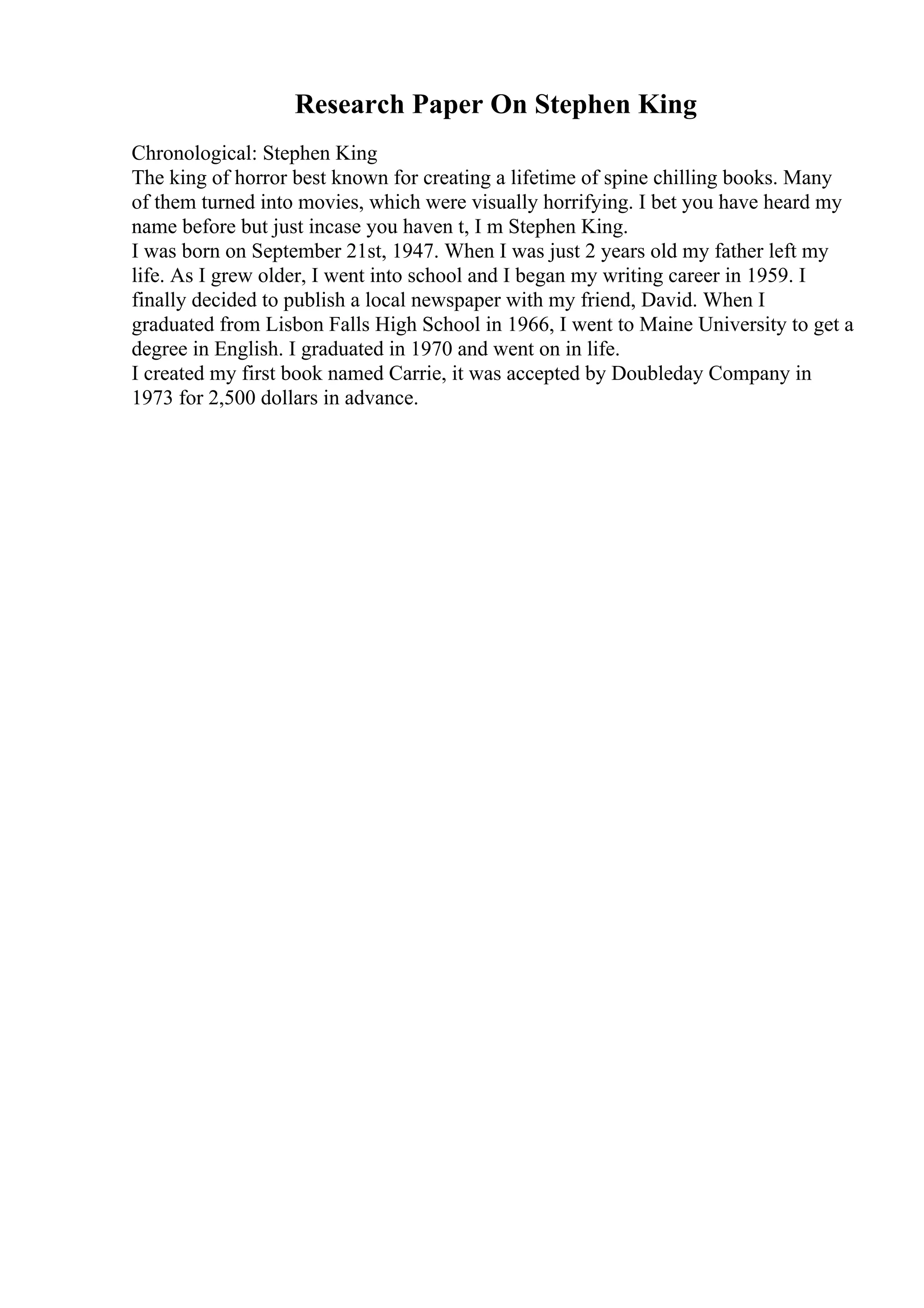 Research Paper On Stephen King
Chronological: Stephen King
The king of horror best known for creating a lifetime of spine chilling books. Many
of them turned into movies, which were visually horrifying. I bet you have heard my
name before but just incase you haven t, I m Stephen King.
I was born on September 21st, 1947. When I was just 2 years old my father left my
life. As I grew older, I went into school and I began my writing career in 1959. I
finally decided to publish a local newspaper with my friend, David. When I
graduated from Lisbon Falls High School in 1966, I went to Maine University to get a
degree in English. I graduated in 1970 and went on in life.
I created my first book named Carrie, it was accepted by Doubleday Company in
1973 for 2,500 dollars in advance.
 