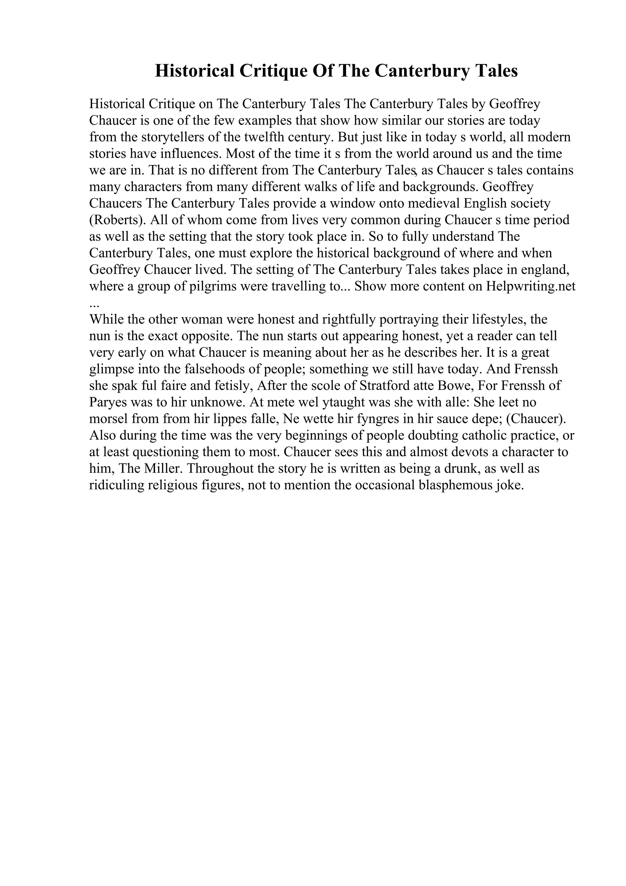 Historical Critique Of The Canterbury Tales
Historical Critique on The Canterbury Tales The Canterbury Tales by Geoffrey
Chaucer is one of the few examples that show how similar our stories are today
from the storytellers of the twelfth century. But just like in today s world, all modern
stories have influences. Most of the time it s from the world around us and the time
we are in. That is no different from The Canterbury Tales, as Chaucer s tales contains
many characters from many different walks of life and backgrounds. Geoffrey
Chaucers The Canterbury Tales provide a window onto medieval English society
(Roberts). All of whom come from lives very common during Chaucer s time period
as well as the setting that the story took place in. So to fully understand The
Canterbury Tales, one must explore the historical background of where and when
Geoffrey Chaucer lived. The setting of The Canterbury Tales takes place in england,
where a group of pilgrims were travelling to... Show more content on Helpwriting.net
...
While the other woman were honest and rightfully portraying their lifestyles, the
nun is the exact opposite. The nun starts out appearing honest, yet a reader can tell
very early on what Chaucer is meaning about her as he describes her. It is a great
glimpse into the falsehoods of people; something we still have today. And Frenssh
she spak ful faire and fetisly, After the scole of Stratford atte Bowe, For Frenssh of
Paryes was to hir unknowe. At mete wel ytaught was she with alle: She leet no
morsel from from hir lippes falle, Ne wette hir fyngres in hir sauce depe; (Chaucer).
Also during the time was the very beginnings of people doubting catholic practice, or
at least questioning them to most. Chaucer sees this and almost devots a character to
him, The Miller. Throughout the story he is written as being a drunk, as well as
ridiculing religious figures, not to mention the occasional blasphemous joke.
 