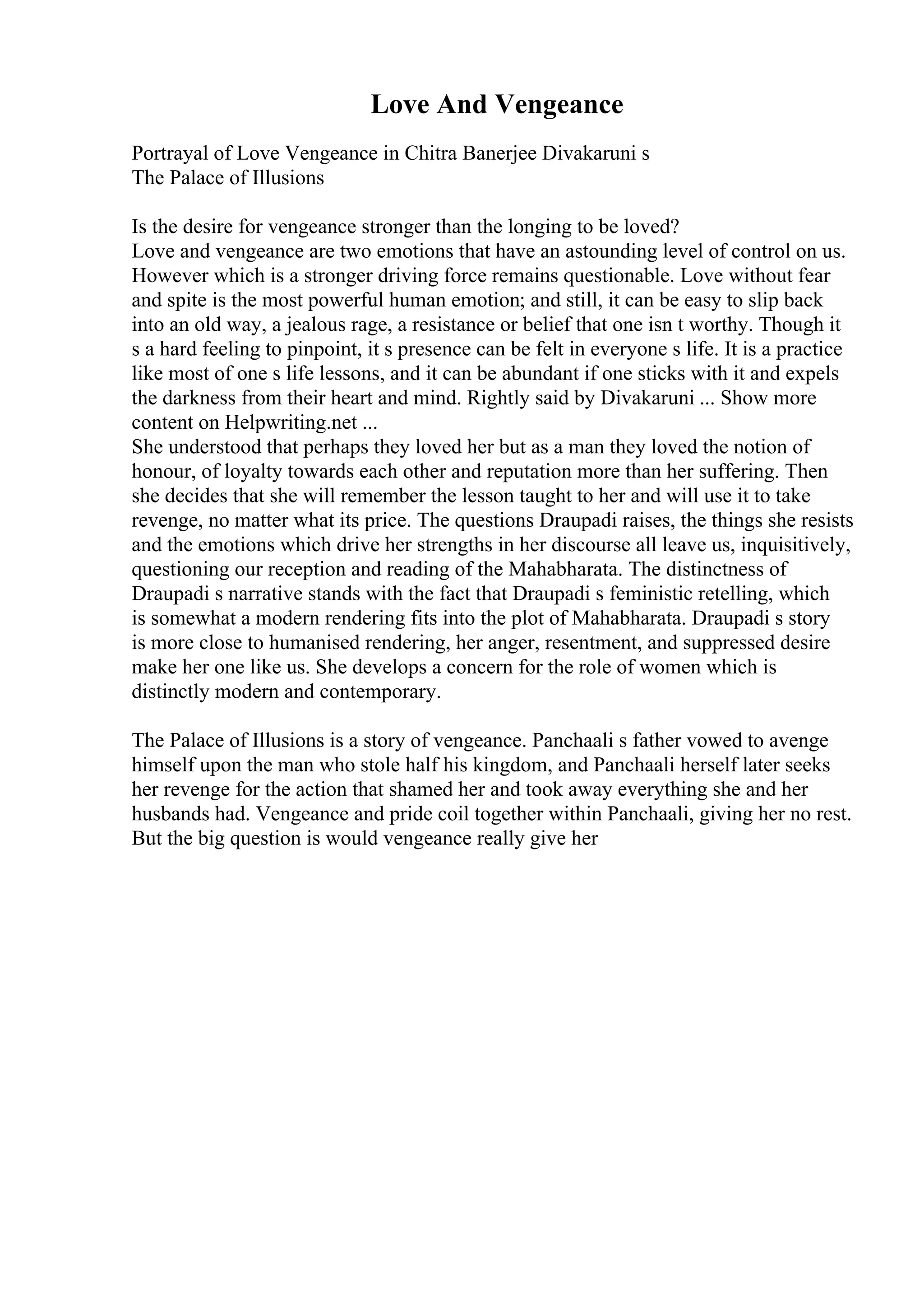 Love And Vengeance
Portrayal of Love Vengeance in Chitra Banerjee Divakaruni s
The Palace of Illusions
Is the desire for vengeance stronger than the longing to be loved?
Love and vengeance are two emotions that have an astounding level of control on us.
However which is a stronger driving force remains questionable. Love without fear
and spite is the most powerful human emotion; and still, it can be easy to slip back
into an old way, a jealous rage, a resistance or belief that one isn t worthy. Though it
s a hard feeling to pinpoint, it s presence can be felt in everyone s life. It is a practice
like most of one s life lessons, and it can be abundant if one sticks with it and expels
the darkness from their heart and mind. Rightly said by Divakaruni ... Show more
content on Helpwriting.net ...
She understood that perhaps they loved her but as a man they loved the notion of
honour, of loyalty towards each other and reputation more than her suffering. Then
she decides that she will remember the lesson taught to her and will use it to take
revenge, no matter what its price. The questions Draupadi raises, the things she resists
and the emotions which drive her strengths in her discourse all leave us, inquisitively,
questioning our reception and reading of the Mahabharata. The distinctness of
Draupadi s narrative stands with the fact that Draupadi s feministic retelling, which
is somewhat a modern rendering fits into the plot of Mahabharata. Draupadi s story
is more close to humanised rendering, her anger, resentment, and suppressed desire
make her one like us. She develops a concern for the role of women which is
distinctly modern and contemporary.
The Palace of Illusions is a story of vengeance. Panchaali s father vowed to avenge
himself upon the man who stole half his kingdom, and Panchaali herself later seeks
her revenge for the action that shamed her and took away everything she and her
husbands had. Vengeance and pride coil together within Panchaali, giving her no rest.
But the big question is would vengeance really give her
 