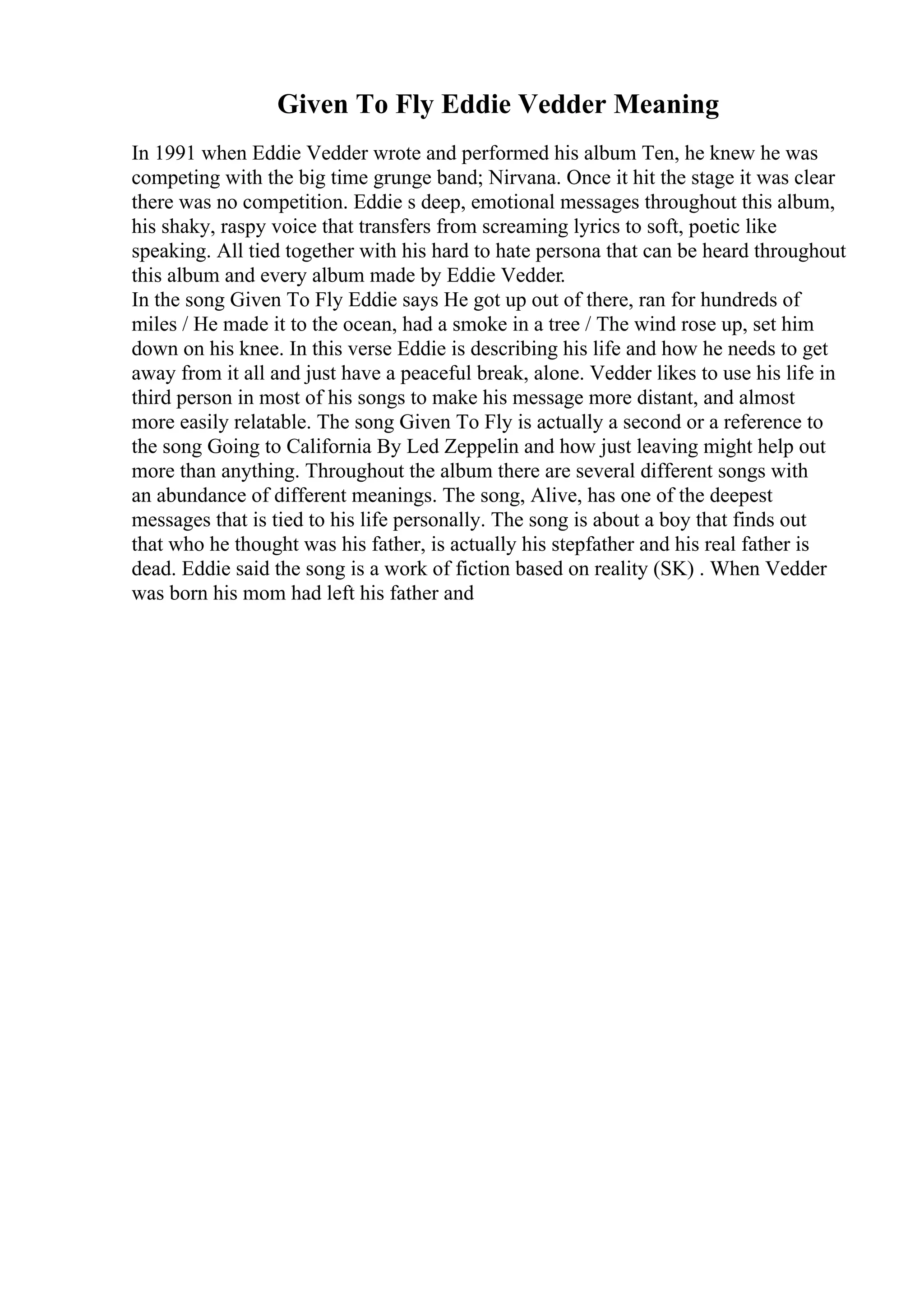 Given To Fly Eddie Vedder Meaning
In 1991 when Eddie Vedder wrote and performed his album Ten, he knew he was
competing with the big time grunge band; Nirvana. Once it hit the stage it was clear
there was no competition. Eddie s deep, emotional messages throughout this album,
his shaky, raspy voice that transfers from screaming lyrics to soft, poetic like
speaking. All tied together with his hard to hate persona that can be heard throughout
this album and every album made by Eddie Vedder.
In the song Given To Fly Eddie says He got up out of there, ran for hundreds of
miles / He made it to the ocean, had a smoke in a tree / The wind rose up, set him
down on his knee. In this verse Eddie is describing his life and how he needs to get
away from it all and just have a peaceful break, alone. Vedder likes to use his life in
third person in most of his songs to make his message more distant, and almost
more easily relatable. The song Given To Fly is actually a second or a reference to
the song Going to California By Led Zeppelin and how just leaving might help out
more than anything. Throughout the album there are several different songs with
an abundance of different meanings. The song, Alive, has one of the deepest
messages that is tied to his life personally. The song is about a boy that finds out
that who he thought was his father, is actually his stepfather and his real father is
dead. Eddie said the song is a work of fiction based on reality (SK) . When Vedder
was born his mom had left his father and
 