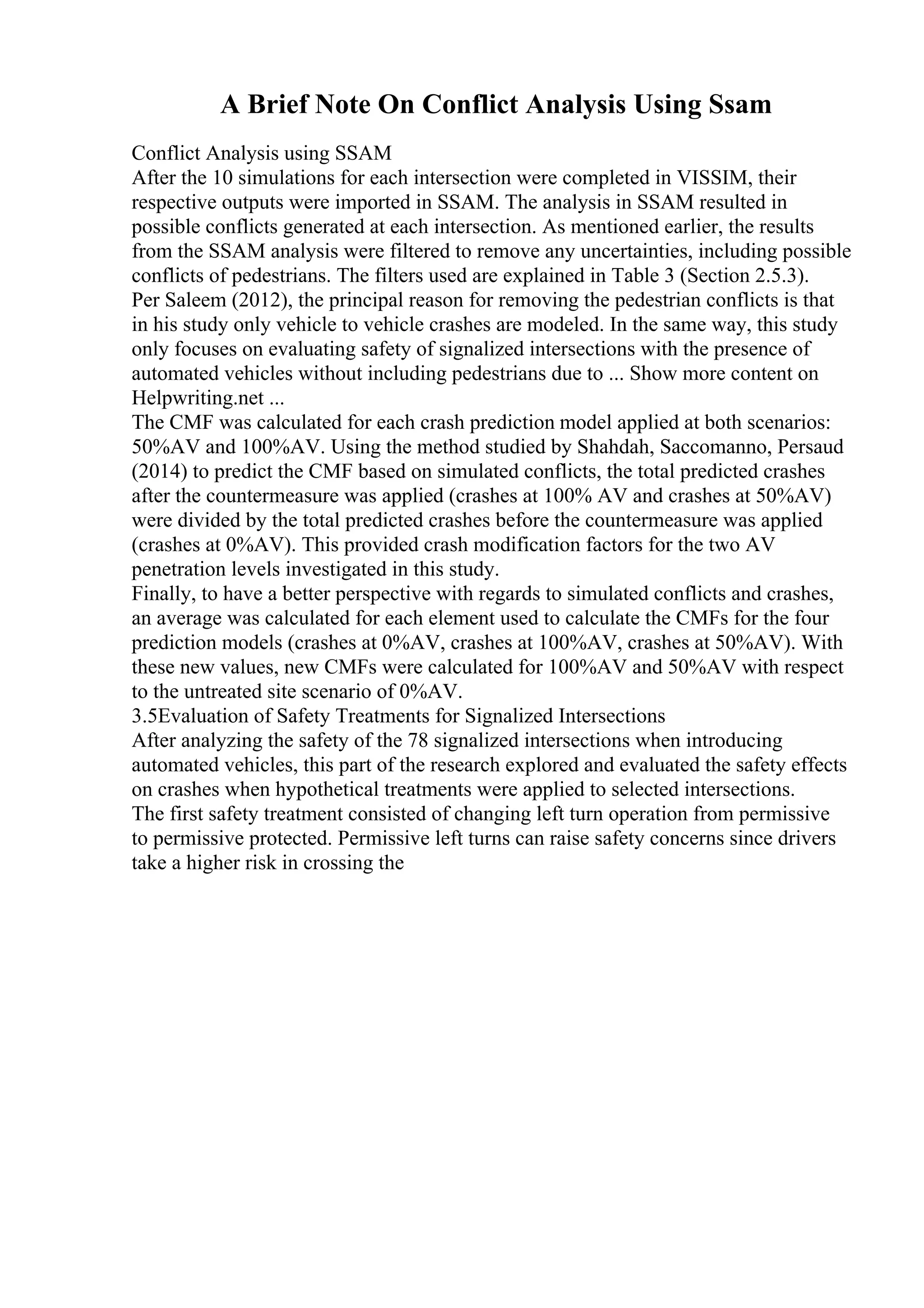 A Brief Note On Conflict Analysis Using Ssam
Conflict Analysis using SSAM
After the 10 simulations for each intersection were completed in VISSIM, their
respective outputs were imported in SSAM. The analysis in SSAM resulted in
possible conflicts generated at each intersection. As mentioned earlier, the results
from the SSAM analysis were filtered to remove any uncertainties, including possible
conflicts of pedestrians. The filters used are explained in Table 3 (Section 2.5.3).
Per Saleem (2012), the principal reason for removing the pedestrian conflicts is that
in his study only vehicle to vehicle crashes are modeled. In the same way, this study
only focuses on evaluating safety of signalized intersections with the presence of
automated vehicles without including pedestrians due to ... Show more content on
Helpwriting.net ...
The CMF was calculated for each crash prediction model applied at both scenarios:
50%AV and 100%AV. Using the method studied by Shahdah, Saccomanno, Persaud
(2014) to predict the CMF based on simulated conflicts, the total predicted crashes
after the countermeasure was applied (crashes at 100% AV and crashes at 50%AV)
were divided by the total predicted crashes before the countermeasure was applied
(crashes at 0%AV). This provided crash modification factors for the two AV
penetration levels investigated in this study.
Finally, to have a better perspective with regards to simulated conflicts and crashes,
an average was calculated for each element used to calculate the CMFs for the four
prediction models (crashes at 0%AV, crashes at 100%AV, crashes at 50%AV). With
these new values, new CMFs were calculated for 100%AV and 50%AV with respect
to the untreated site scenario of 0%AV.
3.5Evaluation of Safety Treatments for Signalized Intersections
After analyzing the safety of the 78 signalized intersections when introducing
automated vehicles, this part of the research explored and evaluated the safety effects
on crashes when hypothetical treatments were applied to selected intersections.
The first safety treatment consisted of changing left turn operation from permissive
to permissive protected. Permissive left turns can raise safety concerns since drivers
take a higher risk in crossing the
 
