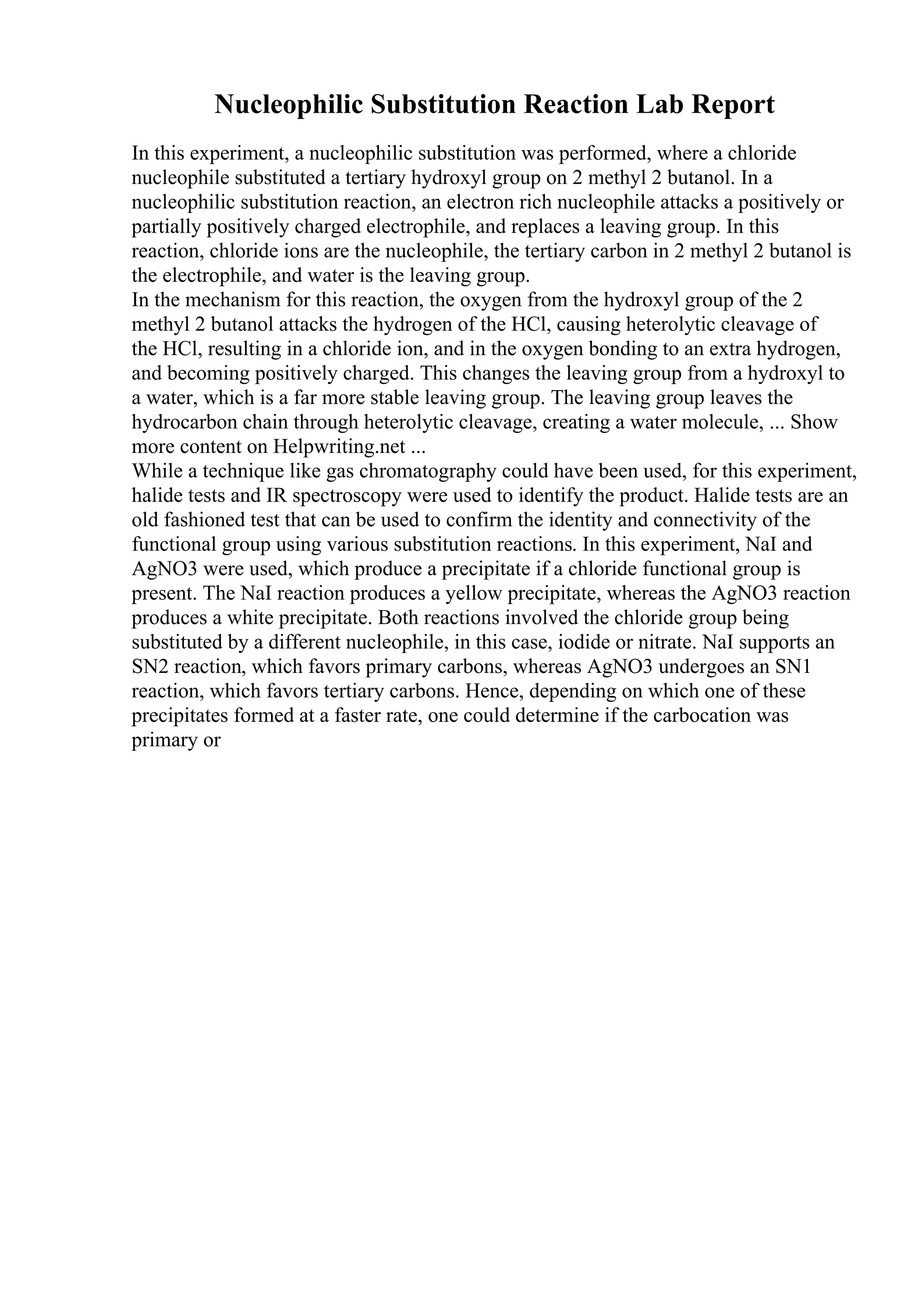 Nucleophilic Substitution Reaction Lab Report
In this experiment, a nucleophilic substitution was performed, where a chloride
nucleophile substituted a tertiary hydroxyl group on 2 methyl 2 butanol. In a
nucleophilic substitution reaction, an electron rich nucleophile attacks a positively or
partially positively charged electrophile, and replaces a leaving group. In this
reaction, chloride ions are the nucleophile, the tertiary carbon in 2 methyl 2 butanol is
the electrophile, and water is the leaving group.
In the mechanism for this reaction, the oxygen from the hydroxyl group of the 2
methyl 2 butanol attacks the hydrogen of the HCl, causing heterolytic cleavage of
the HCl, resulting in a chloride ion, and in the oxygen bonding to an extra hydrogen,
and becoming positively charged. This changes the leaving group from a hydroxyl to
a water, which is a far more stable leaving group. The leaving group leaves the
hydrocarbon chain through heterolytic cleavage, creating a water molecule, ... Show
more content on Helpwriting.net ...
While a technique like gas chromatography could have been used, for this experiment,
halide tests and IR spectroscopy were used to identify the product. Halide tests are an
old fashioned test that can be used to confirm the identity and connectivity of the
functional group using various substitution reactions. In this experiment, NaI and
AgNO3 were used, which produce a precipitate if a chloride functional group is
present. The NaI reaction produces a yellow precipitate, whereas the AgNO3 reaction
produces a white precipitate. Both reactions involved the chloride group being
substituted by a different nucleophile, in this case, iodide or nitrate. NaI supports an
SN2 reaction, which favors primary carbons, whereas AgNO3 undergoes an SN1
reaction, which favors tertiary carbons. Hence, depending on which one of these
precipitates formed at a faster rate, one could determine if the carbocation was
primary or
 