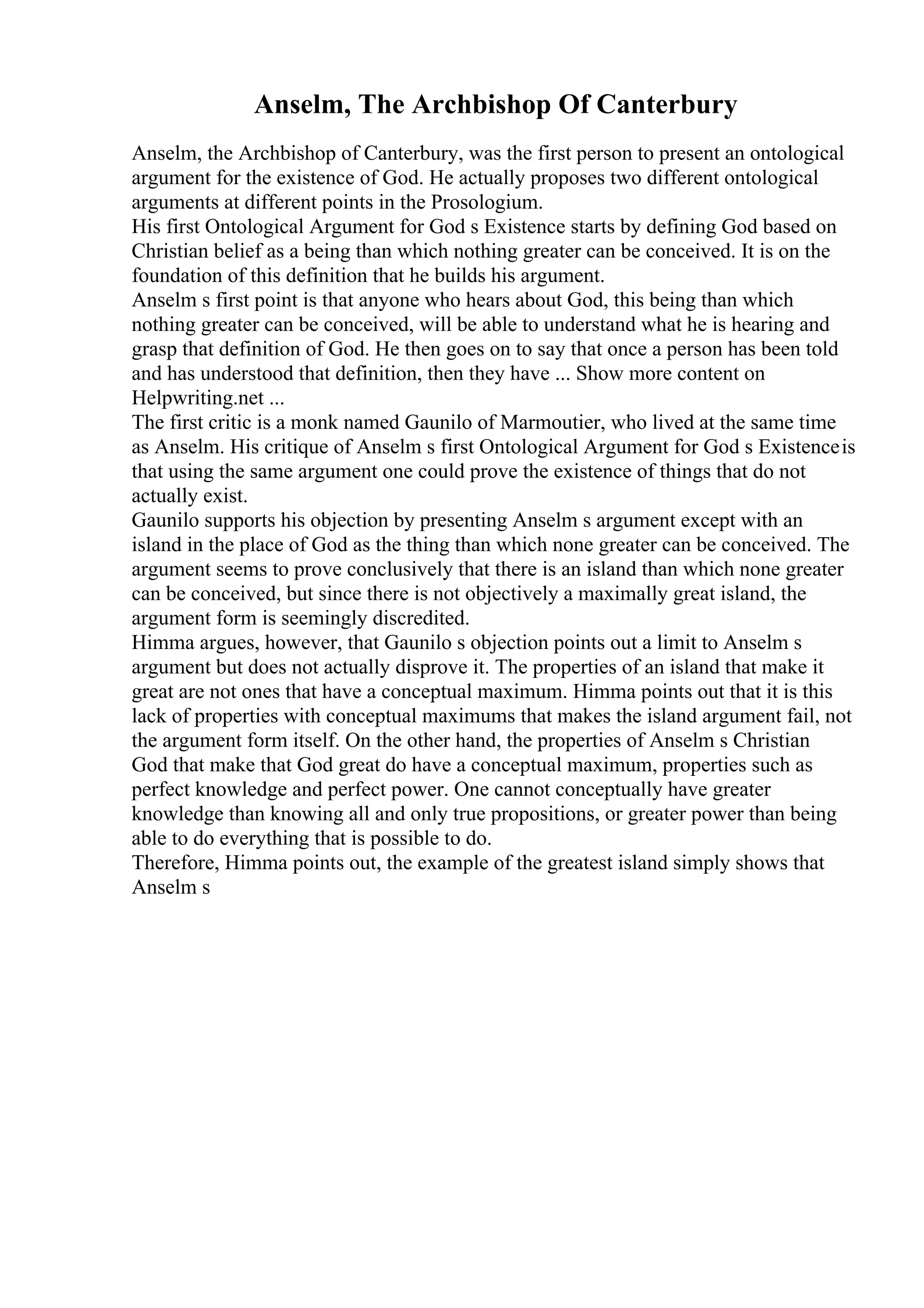 Anselm, The Archbishop Of Canterbury
Anselm, the Archbishop of Canterbury, was the first person to present an ontological
argument for the existence of God. He actually proposes two different ontological
arguments at different points in the Prosologium.
His first Ontological Argument for God s Existence starts by defining God based on
Christian belief as a being than which nothing greater can be conceived. It is on the
foundation of this definition that he builds his argument.
Anselm s first point is that anyone who hears about God, this being than which
nothing greater can be conceived, will be able to understand what he is hearing and
grasp that definition of God. He then goes on to say that once a person has been told
and has understood that definition, then they have ... Show more content on
Helpwriting.net ...
The first critic is a monk named Gaunilo of Marmoutier, who lived at the same time
as Anselm. His critique of Anselm s first Ontological Argument for God s Existenceis
that using the same argument one could prove the existence of things that do not
actually exist.
Gaunilo supports his objection by presenting Anselm s argument except with an
island in the place of God as the thing than which none greater can be conceived. The
argument seems to prove conclusively that there is an island than which none greater
can be conceived, but since there is not objectively a maximally great island, the
argument form is seemingly discredited.
Himma argues, however, that Gaunilo s objection points out a limit to Anselm s
argument but does not actually disprove it. The properties of an island that make it
great are not ones that have a conceptual maximum. Himma points out that it is this
lack of properties with conceptual maximums that makes the island argument fail, not
the argument form itself. On the other hand, the properties of Anselm s Christian
God that make that God great do have a conceptual maximum, properties such as
perfect knowledge and perfect power. One cannot conceptually have greater
knowledge than knowing all and only true propositions, or greater power than being
able to do everything that is possible to do.
Therefore, Himma points out, the example of the greatest island simply shows that
Anselm s
 