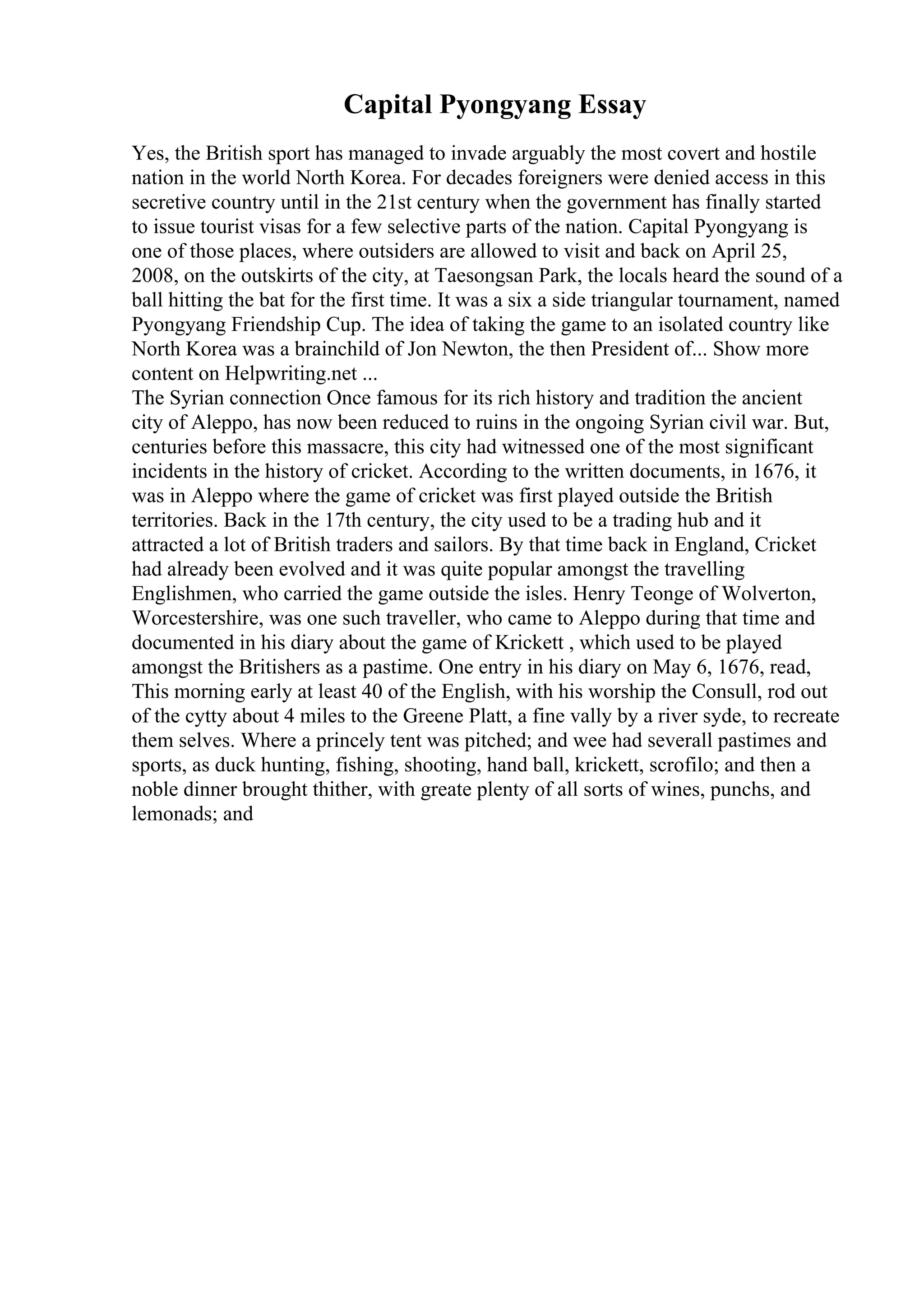 Capital Pyongyang Essay
Yes, the British sport has managed to invade arguably the most covert and hostile
nation in the world North Korea. For decades foreigners were denied access in this
secretive country until in the 21st century when the government has finally started
to issue tourist visas for a few selective parts of the nation. Capital Pyongyang is
one of those places, where outsiders are allowed to visit and back on April 25,
2008, on the outskirts of the city, at Taesongsan Park, the locals heard the sound of a
ball hitting the bat for the first time. It was a six a side triangular tournament, named
Pyongyang Friendship Cup. The idea of taking the game to an isolated country like
North Korea was a brainchild of Jon Newton, the then President of... Show more
content on Helpwriting.net ...
The Syrian connection Once famous for its rich history and tradition the ancient
city of Aleppo, has now been reduced to ruins in the ongoing Syrian civil war. But,
centuries before this massacre, this city had witnessed one of the most significant
incidents in the history of cricket. According to the written documents, in 1676, it
was in Aleppo where the game of cricket was first played outside the British
territories. Back in the 17th century, the city used to be a trading hub and it
attracted a lot of British traders and sailors. By that time back in England, Cricket
had already been evolved and it was quite popular amongst the travelling
Englishmen, who carried the game outside the isles. Henry Teonge of Wolverton,
Worcestershire, was one such traveller, who came to Aleppo during that time and
documented in his diary about the game of Krickett , which used to be played
amongst the Britishers as a pastime. One entry in his diary on May 6, 1676, read,
This morning early at least 40 of the English, with his worship the Consull, rod out
of the cytty about 4 miles to the Greene Platt, a fine vally by a river syde, to recreate
them selves. Where a princely tent was pitched; and wee had severall pastimes and
sports, as duck hunting, fishing, shooting, hand ball, krickett, scrofilo; and then a
noble dinner brought thither, with greate plenty of all sorts of wines, punchs, and
lemonads; and
 