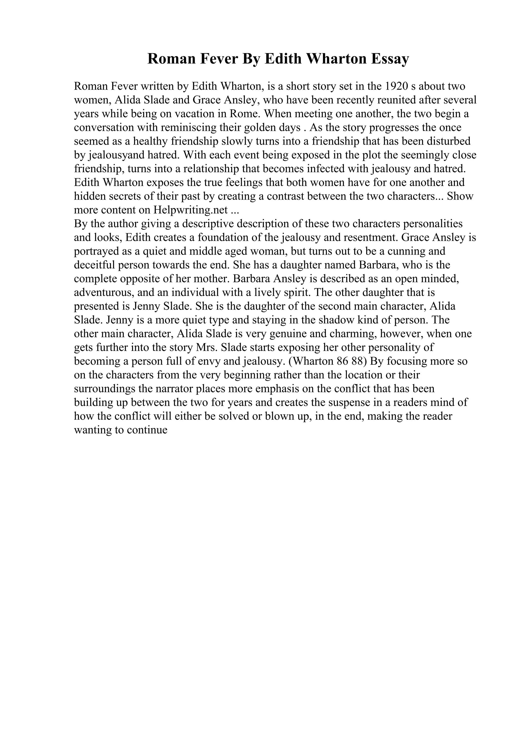 Roman Fever By Edith Wharton Essay
Roman Fever written by Edith Wharton, is a short story set in the 1920 s about two
women, Alida Slade and Grace Ansley, who have been recently reunited after several
years while being on vacation in Rome. When meeting one another, the two begin a
conversation with reminiscing their golden days . As the story progresses the once
seemed as a healthy friendship slowly turns into a friendship that has been disturbed
by jealousyand hatred. With each event being exposed in the plot the seemingly close
friendship, turns into a relationship that becomes infected with jealousy and hatred.
Edith Wharton exposes the true feelings that both women have for one another and
hidden secrets of their past by creating a contrast between the two characters... Show
more content on Helpwriting.net ...
By the author giving a descriptive description of these two characters personalities
and looks, Edith creates a foundation of the jealousy and resentment. Grace Ansley is
portrayed as a quiet and middle aged woman, but turns out to be a cunning and
deceitful person towards the end. She has a daughter named Barbara, who is the
complete opposite of her mother. Barbara Ansley is described as an open minded,
adventurous, and an individual with a lively spirit. The other daughter that is
presented is Jenny Slade. She is the daughter of the second main character, Alida
Slade. Jenny is a more quiet type and staying in the shadow kind of person. The
other main character, Alida Slade is very genuine and charming, however, when one
gets further into the story Mrs. Slade starts exposing her other personality of
becoming a person full of envy and jealousy. (Wharton 86 88) By focusing more so
on the characters from the very beginning rather than the location or their
surroundings the narrator places more emphasis on the conflict that has been
building up between the two for years and creates the suspense in a readers mind of
how the conflict will either be solved or blown up, in the end, making the reader
wanting to continue
 