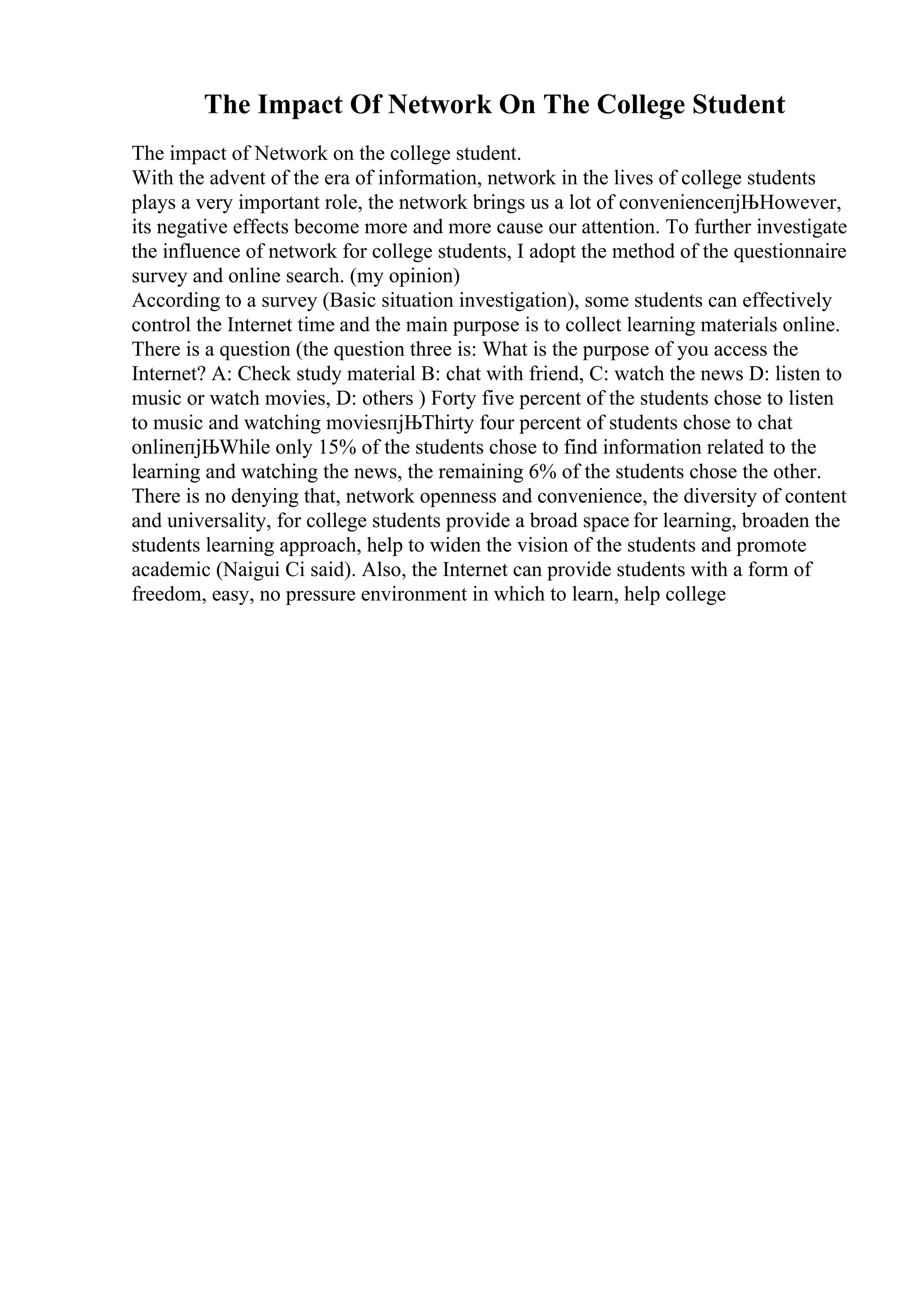 The Impact Of Network On The College Student
The impact of Network on the college student.
With the advent of the era of information, network in the lives of college students
plays a very important role, the network brings us a lot of convenienceпјЊHowever,
its negative effects become more and more cause our attention. To further investigate
the influence of network for college students, I adopt the method of the questionnaire
survey and online search. (my opinion)
According to a survey (Basic situation investigation), some students can effectively
control the Internet time and the main purpose is to collect learning materials online.
There is a question (the question three is: What is the purpose of you access the
Internet? A: Check study material B: chat with friend, C: watch the news D: listen to
music or watch movies, D: others ) Forty five percent of the students chose to listen
to music and watching moviesпјЊThirty four percent of students chose to chat
onlineпјЊWhile only 15% of the students chose to find information related to the
learning and watching the news, the remaining 6% of the students chose the other.
There is no denying that, network openness and convenience, the diversity of content
and universality, for college students provide a broad space for learning, broaden the
students learning approach, help to widen the vision of the students and promote
academic (Naigui Ci said). Also, the Internet can provide students with a form of
freedom, easy, no pressure environment in which to learn, help college
 