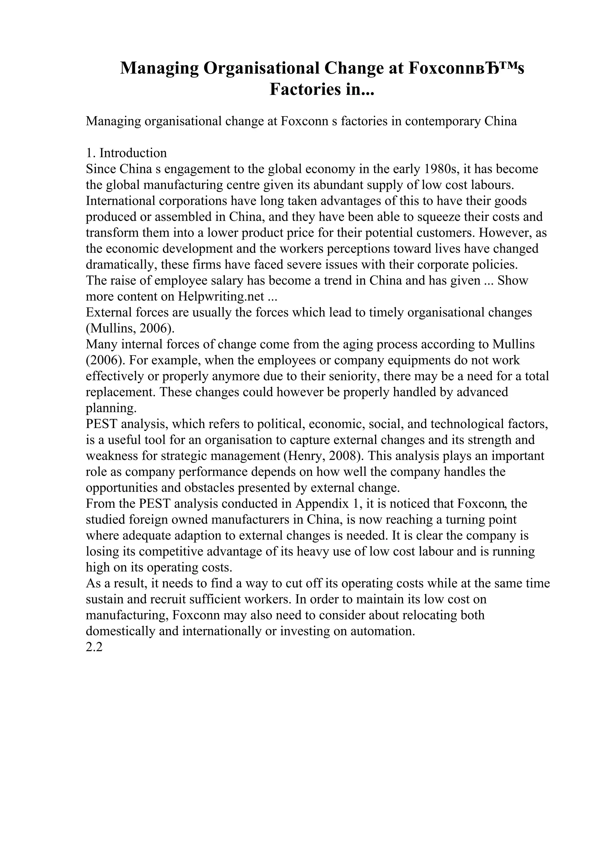 Managing Organisational Change at FoxconnвЂ™s
Factories in...
Managing organisational change at Foxconn s factories in contemporary China
1. Introduction
Since China s engagement to the global economy in the early 1980s, it has become
the global manufacturing centre given its abundant supply of low cost labours.
International corporations have long taken advantages of this to have their goods
produced or assembled in China, and they have been able to squeeze their costs and
transform them into a lower product price for their potential customers. However, as
the economic development and the workers perceptions toward lives have changed
dramatically, these firms have faced severe issues with their corporate policies.
The raise of employee salary has become a trend in China and has given ... Show
more content on Helpwriting.net ...
External forces are usually the forces which lead to timely organisational changes
(Mullins, 2006).
Many internal forces of change come from the aging process according to Mullins
(2006). For example, when the employees or company equipments do not work
effectively or properly anymore due to their seniority, there may be a need for a total
replacement. These changes could however be properly handled by advanced
planning.
PEST analysis, which refers to political, economic, social, and technological factors,
is a useful tool for an organisation to capture external changes and its strength and
weakness for strategic management (Henry, 2008). This analysis plays an important
role as company performance depends on how well the company handles the
opportunities and obstacles presented by external change.
From the PEST analysis conducted in Appendix 1, it is noticed that Foxconn, the
studied foreign owned manufacturers in China, is now reaching a turning point
where adequate adaption to external changes is needed. It is clear the company is
losing its competitive advantage of its heavy use of low cost labour and is running
high on its operating costs.
As a result, it needs to find a way to cut off its operating costs while at the same time
sustain and recruit sufficient workers. In order to maintain its low cost on
manufacturing, Foxconn may also need to consider about relocating both
domestically and internationally or investing on automation.
2.2
 