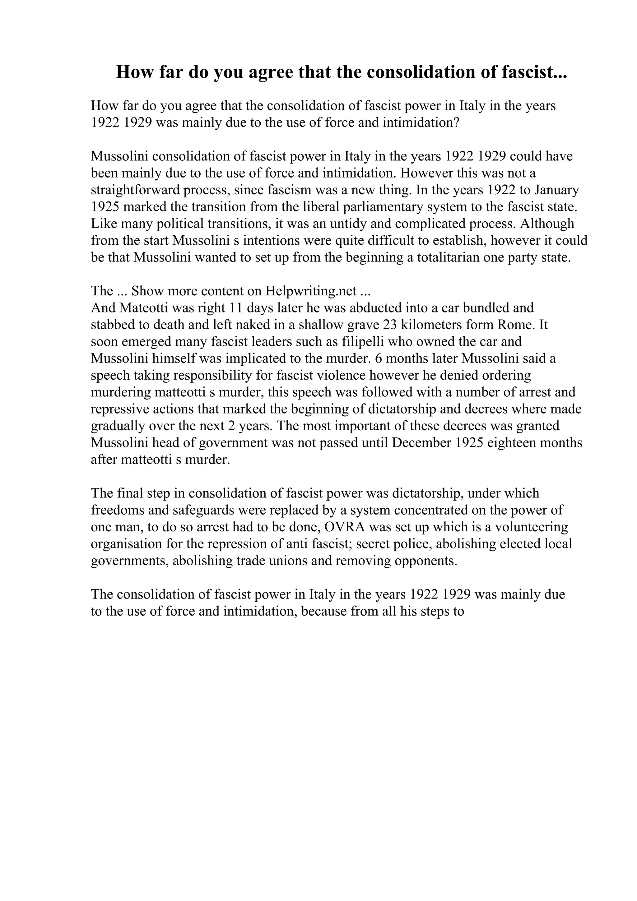 How far do you agree that the consolidation of fascist...
How far do you agree that the consolidation of fascist power in Italy in the years
1922 1929 was mainly due to the use of force and intimidation?
Mussolini consolidation of fascist power in Italy in the years 1922 1929 could have
been mainly due to the use of force and intimidation. However this was not a
straightforward process, since fascism was a new thing. In the years 1922 to January
1925 marked the transition from the liberal parliamentary system to the fascist state.
Like many political transitions, it was an untidy and complicated process. Although
from the start Mussolini s intentions were quite difficult to establish, however it could
be that Mussolini wanted to set up from the beginning a totalitarian one party state.
The ... Show more content on Helpwriting.net ...
And Mateotti was right 11 days later he was abducted into a car bundled and
stabbed to death and left naked in a shallow grave 23 kilometers form Rome. It
soon emerged many fascist leaders such as filipelli who owned the car and
Mussolini himself was implicated to the murder. 6 months later Mussolini said a
speech taking responsibility for fascist violence however he denied ordering
murdering matteotti s murder, this speech was followed with a number of arrest and
repressive actions that marked the beginning of dictatorship and decrees where made
gradually over the next 2 years. The most important of these decrees was granted
Mussolini head of government was not passed until December 1925 eighteen months
after matteotti s murder.
The final step in consolidation of fascist power was dictatorship, under which
freedoms and safeguards were replaced by a system concentrated on the power of
one man, to do so arrest had to be done, OVRA was set up which is a volunteering
organisation for the repression of anti fascist; secret police, abolishing elected local
governments, abolishing trade unions and removing opponents.
The consolidation of fascist power in Italy in the years 1922 1929 was mainly due
to the use of force and intimidation, because from all his steps to
 