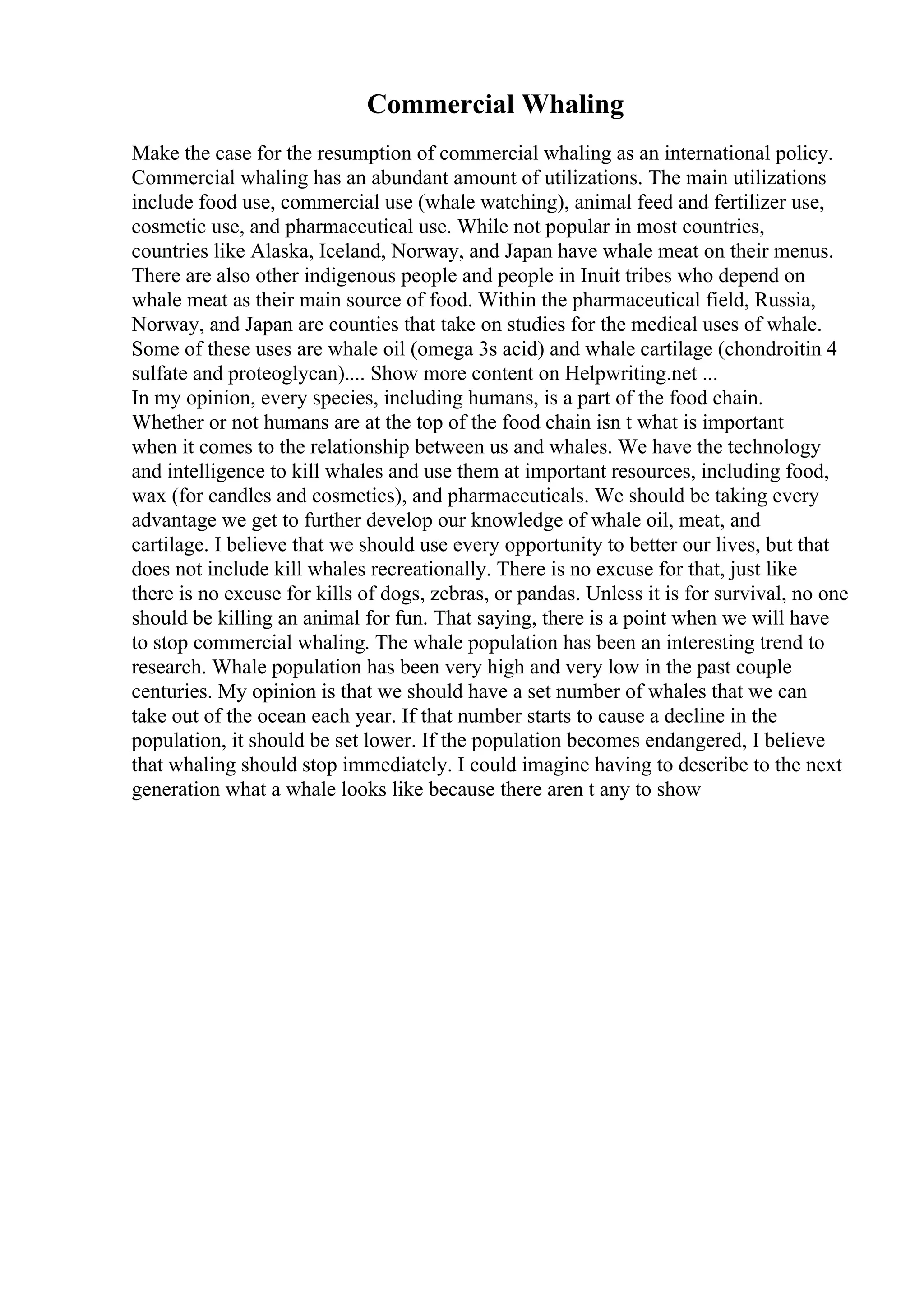 Commercial Whaling
Make the case for the resumption of commercial whaling as an international policy.
Commercial whaling has an abundant amount of utilizations. The main utilizations
include food use, commercial use (whale watching), animal feed and fertilizer use,
cosmetic use, and pharmaceutical use. While not popular in most countries,
countries like Alaska, Iceland, Norway, and Japan have whale meat on their menus.
There are also other indigenous people and people in Inuit tribes who depend on
whale meat as their main source of food. Within the pharmaceutical field, Russia,
Norway, and Japan are counties that take on studies for the medical uses of whale.
Some of these uses are whale oil (omega 3s acid) and whale cartilage (chondroitin 4
sulfate and proteoglycan).... Show more content on Helpwriting.net ...
In my opinion, every species, including humans, is a part of the food chain.
Whether or not humans are at the top of the food chain isn t what is important
when it comes to the relationship between us and whales. We have the technology
and intelligence to kill whales and use them at important resources, including food,
wax (for candles and cosmetics), and pharmaceuticals. We should be taking every
advantage we get to further develop our knowledge of whale oil, meat, and
cartilage. I believe that we should use every opportunity to better our lives, but that
does not include kill whales recreationally. There is no excuse for that, just like
there is no excuse for kills of dogs, zebras, or pandas. Unless it is for survival, no one
should be killing an animal for fun. That saying, there is a point when we will have
to stop commercial whaling. The whale population has been an interesting trend to
research. Whale population has been very high and very low in the past couple
centuries. My opinion is that we should have a set number of whales that we can
take out of the ocean each year. If that number starts to cause a decline in the
population, it should be set lower. If the population becomes endangered, I believe
that whaling should stop immediately. I could imagine having to describe to the next
generation what a whale looks like because there aren t any to show
 