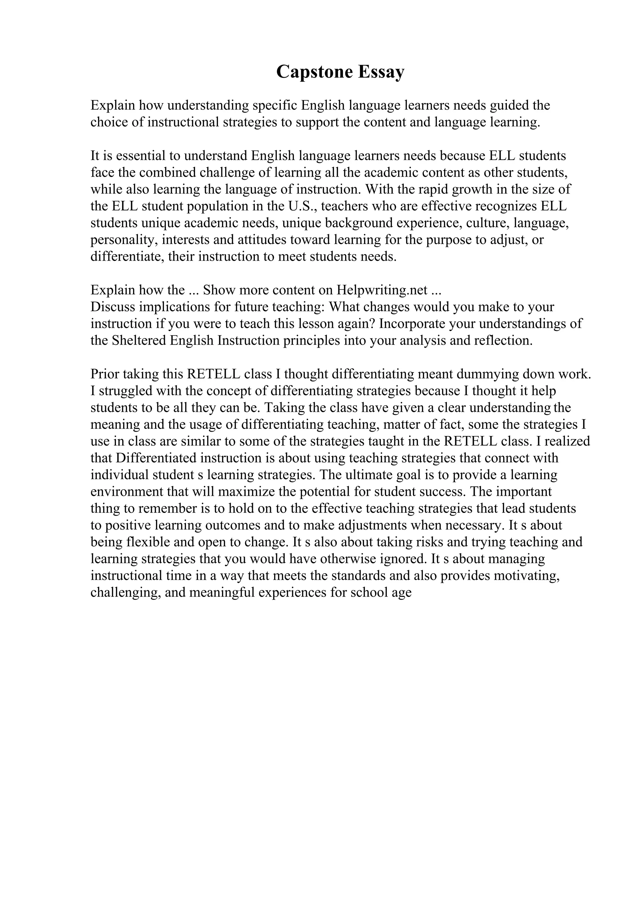 Capstone Essay
Explain how understanding specific English language learners needs guided the
choice of instructional strategies to support the content and language learning.
It is essential to understand English language learners needs because ELL students
face the combined challenge of learning all the academic content as other students,
while also learning the language of instruction. With the rapid growth in the size of
the ELL student population in the U.S., teachers who are effective recognizes ELL
students unique academic needs, unique background experience, culture, language,
personality, interests and attitudes toward learning for the purpose to adjust, or
differentiate, their instruction to meet students needs.
Explain how the ... Show more content on Helpwriting.net ...
Discuss implications for future teaching: What changes would you make to your
instruction if you were to teach this lesson again? Incorporate your understandings of
the Sheltered English Instruction principles into your analysis and reflection.
Prior taking this RETELL class I thought differentiating meant dummying down work.
I struggled with the concept of differentiating strategies because I thought it help
students to be all they can be. Taking the class have given a clear understanding the
meaning and the usage of differentiating teaching, matter of fact, some the strategies I
use in class are similar to some of the strategies taught in the RETELL class. I realized
that Differentiated instruction is about using teaching strategies that connect with
individual student s learning strategies. The ultimate goal is to provide a learning
environment that will maximize the potential for student success. The important
thing to remember is to hold on to the effective teaching strategies that lead students
to positive learning outcomes and to make adjustments when necessary. It s about
being flexible and open to change. It s also about taking risks and trying teaching and
learning strategies that you would have otherwise ignored. It s about managing
instructional time in a way that meets the standards and also provides motivating,
challenging, and meaningful experiences for school age
 