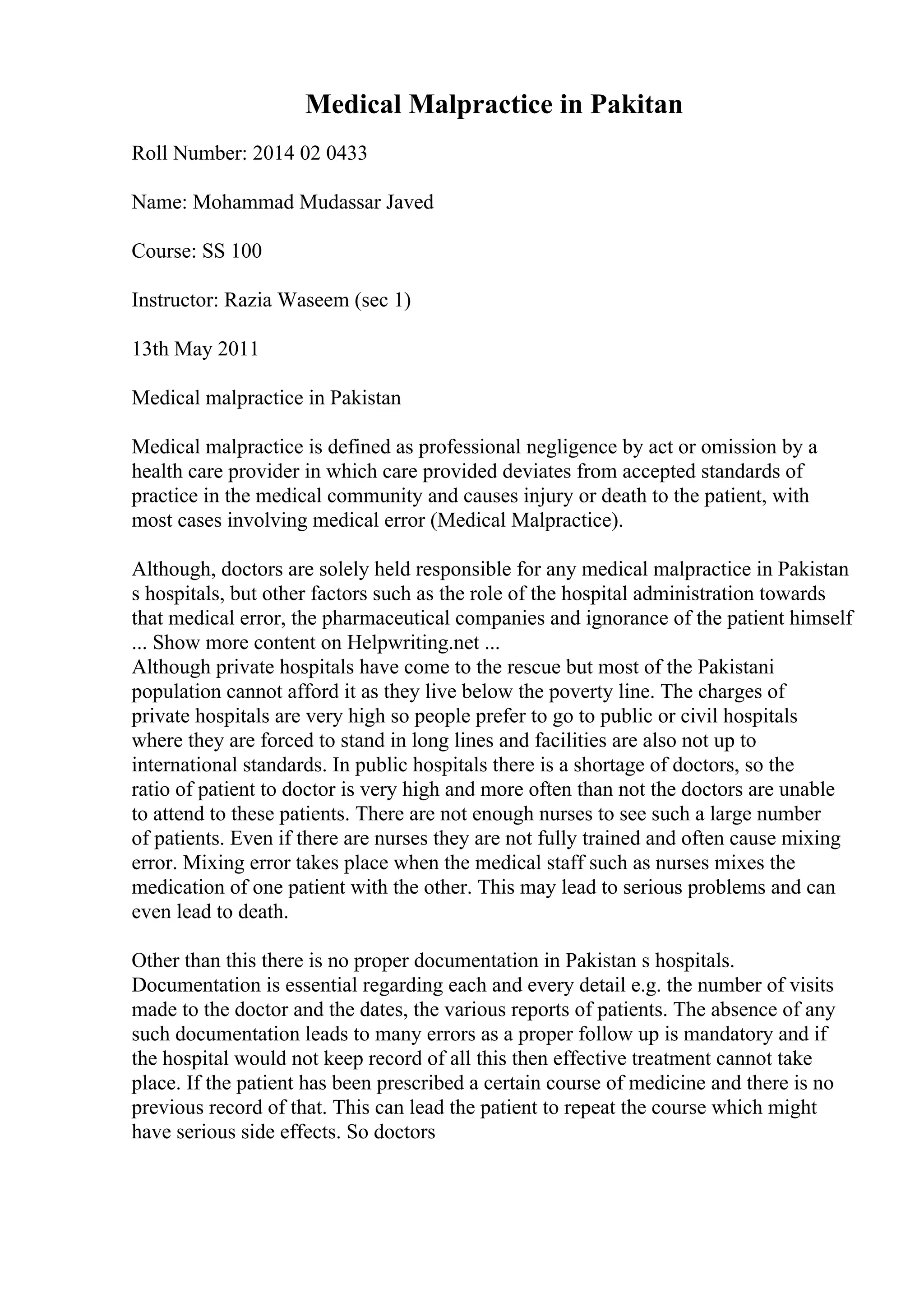 Medical Malpractice in Pakitan
Roll Number: 2014 02 0433
Name: Mohammad Mudassar Javed
Course: SS 100
Instructor: Razia Waseem (sec 1)
13th May 2011
Medical malpractice in Pakistan
Medical malpractice is defined as professional negligence by act or omission by a
health care provider in which care provided deviates from accepted standards of
practice in the medical community and causes injury or death to the patient, with
most cases involving medical error (Medical Malpractice).
Although, doctors are solely held responsible for any medical malpractice in Pakistan
s hospitals, but other factors such as the role of the hospital administration towards
that medical error, the pharmaceutical companies and ignorance of the patient himself
... Show more content on Helpwriting.net ...
Although private hospitals have come to the rescue but most of the Pakistani
population cannot afford it as they live below the poverty line. The charges of
private hospitals are very high so people prefer to go to public or civil hospitals
where they are forced to stand in long lines and facilities are also not up to
international standards. In public hospitals there is a shortage of doctors, so the
ratio of patient to doctor is very high and more often than not the doctors are unable
to attend to these patients. There are not enough nurses to see such a large number
of patients. Even if there are nurses they are not fully trained and often cause mixing
error. Mixing error takes place when the medical staff such as nurses mixes the
medication of one patient with the other. This may lead to serious problems and can
even lead to death.
Other than this there is no proper documentation in Pakistan s hospitals.
Documentation is essential regarding each and every detail e.g. the number of visits
made to the doctor and the dates, the various reports of patients. The absence of any
such documentation leads to many errors as a proper follow up is mandatory and if
the hospital would not keep record of all this then effective treatment cannot take
place. If the patient has been prescribed a certain course of medicine and there is no
previous record of that. This can lead the patient to repeat the course which might
have serious side effects. So doctors
 