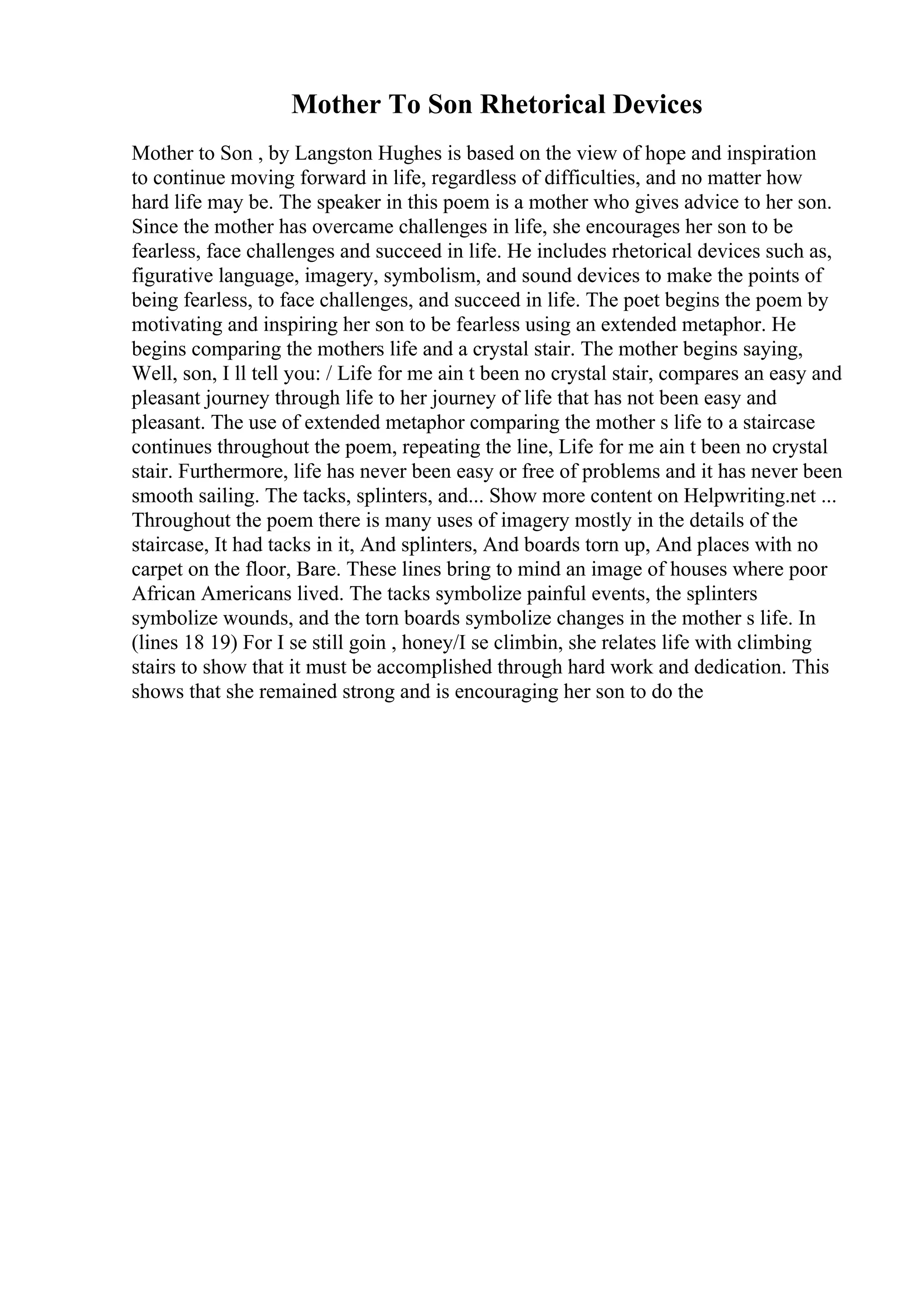 Mother To Son Rhetorical Devices
Mother to Son , by Langston Hughes is based on the view of hope and inspiration
to continue moving forward in life, regardless of difficulties, and no matter how
hard life may be. The speaker in this poem is a mother who gives advice to her son.
Since the mother has overcame challenges in life, she encourages her son to be
fearless, face challenges and succeed in life. He includes rhetorical devices such as,
figurative language, imagery, symbolism, and sound devices to make the points of
being fearless, to face challenges, and succeed in life. The poet begins the poem by
motivating and inspiring her son to be fearless using an extended metaphor. He
begins comparing the mothers life and a crystal stair. The mother begins saying,
Well, son, I ll tell you: / Life for me ain t been no crystal stair, compares an easy and
pleasant journey through life to her journey of life that has not been easy and
pleasant. The use of extended metaphor comparing the mother s life to a staircase
continues throughout the poem, repeating the line, Life for me ain t been no crystal
stair. Furthermore, life has never been easy or free of problems and it has never been
smooth sailing. The tacks, splinters, and... Show more content on Helpwriting.net ...
Throughout the poem there is many uses of imagery mostly in the details of the
staircase, It had tacks in it, And splinters, And boards torn up, And places with no
carpet on the floor, Bare. These lines bring to mind an image of houses where poor
African Americans lived. The tacks symbolize painful events, the splinters
symbolize wounds, and the torn boards symbolize changes in the mother s life. In
(lines 18 19) For I se still goin , honey/I se climbin, she relates life with climbing
stairs to show that it must be accomplished through hard work and dedication. This
shows that she remained strong and is encouraging her son to do the
 
