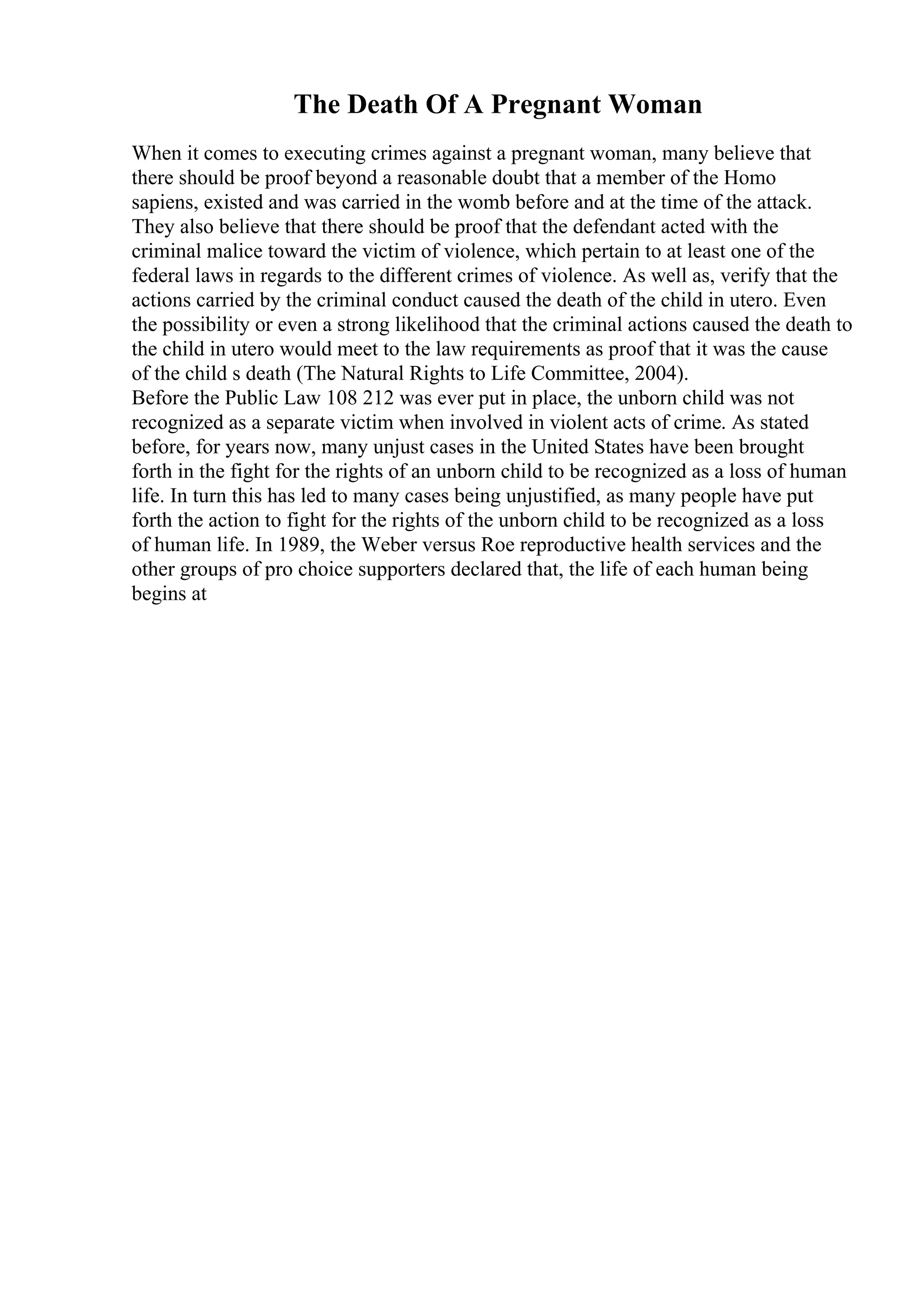 The Death Of A Pregnant Woman
When it comes to executing crimes against a pregnant woman, many believe that
there should be proof beyond a reasonable doubt that a member of the Homo
sapiens, existed and was carried in the womb before and at the time of the attack.
They also believe that there should be proof that the defendant acted with the
criminal malice toward the victim of violence, which pertain to at least one of the
federal laws in regards to the different crimes of violence. As well as, verify that the
actions carried by the criminal conduct caused the death of the child in utero. Even
the possibility or even a strong likelihood that the criminal actions caused the death to
the child in utero would meet to the law requirements as proof that it was the cause
of the child s death (The Natural Rights to Life Committee, 2004).
Before the Public Law 108 212 was ever put in place, the unborn child was not
recognized as a separate victim when involved in violent acts of crime. As stated
before, for years now, many unjust cases in the United States have been brought
forth in the fight for the rights of an unborn child to be recognized as a loss of human
life. In turn this has led to many cases being unjustified, as many people have put
forth the action to fight for the rights of the unborn child to be recognized as a loss
of human life. In 1989, the Weber versus Roe reproductive health services and the
other groups of pro choice supporters declared that, the life of each human being
begins at
 