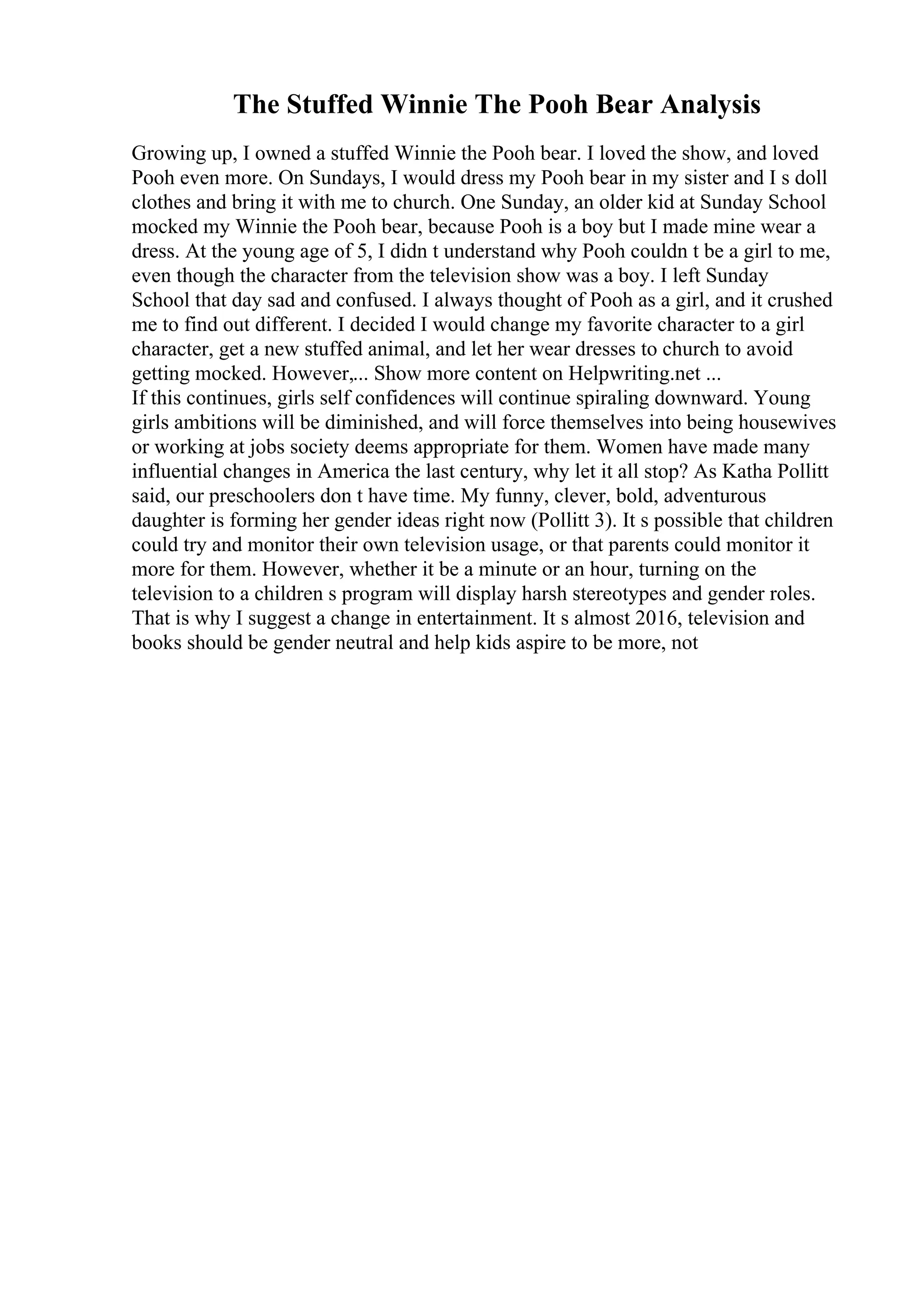 The Stuffed Winnie The Pooh Bear Analysis
Growing up, I owned a stuffed Winnie the Pooh bear. I loved the show, and loved
Pooh even more. On Sundays, I would dress my Pooh bear in my sister and I s doll
clothes and bring it with me to church. One Sunday, an older kid at Sunday School
mocked my Winnie the Pooh bear, because Pooh is a boy but I made mine wear a
dress. At the young age of 5, I didn t understand why Pooh couldn t be a girl to me,
even though the character from the television show was a boy. I left Sunday
School that day sad and confused. I always thought of Pooh as a girl, and it crushed
me to find out different. I decided I would change my favorite character to a girl
character, get a new stuffed animal, and let her wear dresses to church to avoid
getting mocked. However,... Show more content on Helpwriting.net ...
If this continues, girls self confidences will continue spiraling downward. Young
girls ambitions will be diminished, and will force themselves into being housewives
or working at jobs society deems appropriate for them. Women have made many
influential changes in America the last century, why let it all stop? As Katha Pollitt
said, our preschoolers don t have time. My funny, clever, bold, adventurous
daughter is forming her gender ideas right now (Pollitt 3). It s possible that children
could try and monitor their own television usage, or that parents could monitor it
more for them. However, whether it be a minute or an hour, turning on the
television to a children s program will display harsh stereotypes and gender roles.
That is why I suggest a change in entertainment. It s almost 2016, television and
books should be gender neutral and help kids aspire to be more, not
 