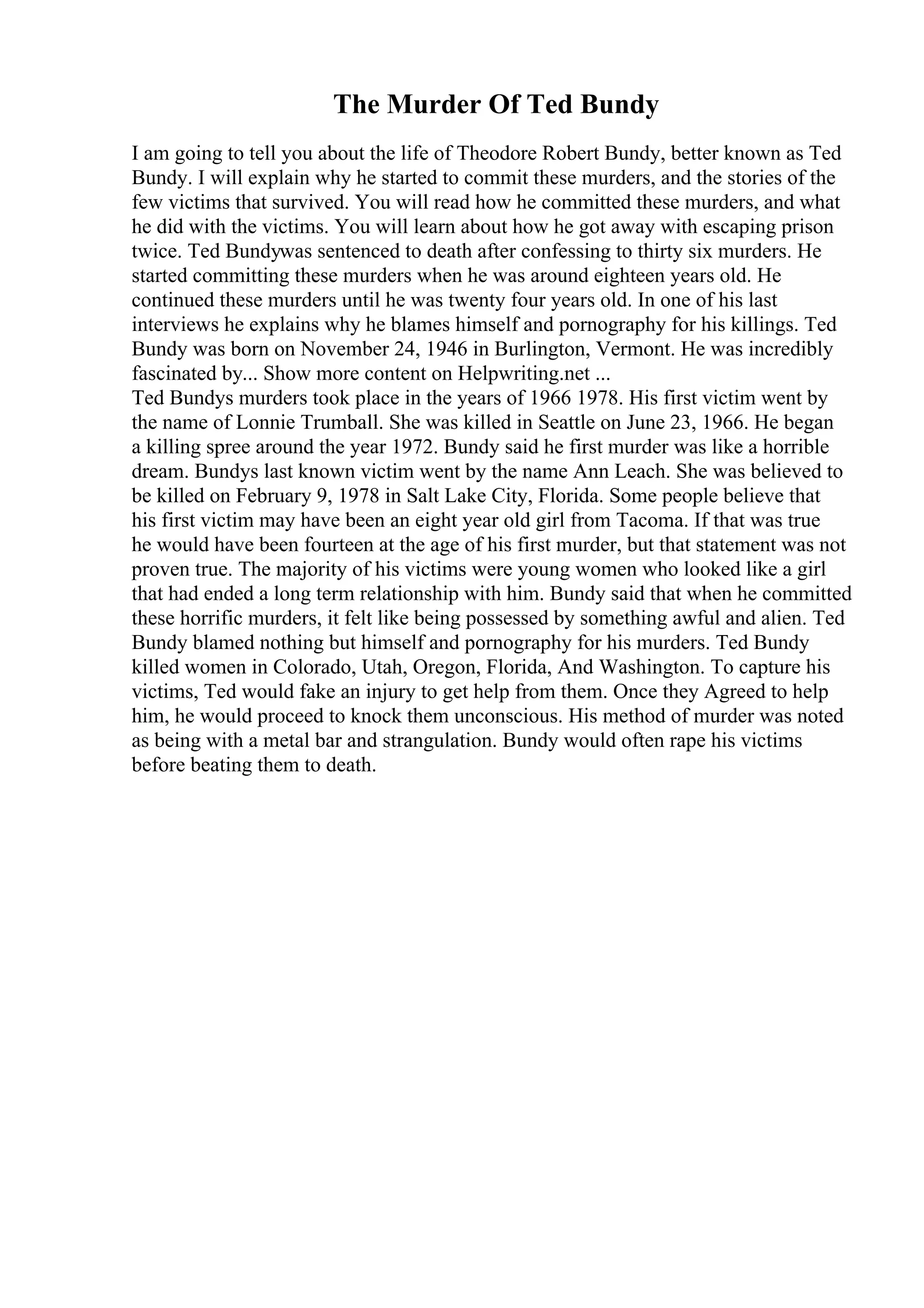 The Murder Of Ted Bundy
I am going to tell you about the life of Theodore Robert Bundy, better known as Ted
Bundy. I will explain why he started to commit these murders, and the stories of the
few victims that survived. You will read how he committed these murders, and what
he did with the victims. You will learn about how he got away with escaping prison
twice. Ted Bundywas sentenced to death after confessing to thirty six murders. He
started committing these murders when he was around eighteen years old. He
continued these murders until he was twenty four years old. In one of his last
interviews he explains why he blames himself and pornography for his killings. Ted
Bundy was born on November 24, 1946 in Burlington, Vermont. He was incredibly
fascinated by... Show more content on Helpwriting.net ...
Ted Bundys murders took place in the years of 1966 1978. His first victim went by
the name of Lonnie Trumball. She was killed in Seattle on June 23, 1966. He began
a killing spree around the year 1972. Bundy said he first murder was like a horrible
dream. Bundys last known victim went by the name Ann Leach. She was believed to
be killed on February 9, 1978 in Salt Lake City, Florida. Some people believe that
his first victim may have been an eight year old girl from Tacoma. If that was true
he would have been fourteen at the age of his first murder, but that statement was not
proven true. The majority of his victims were young women who looked like a girl
that had ended a long term relationship with him. Bundy said that when he committed
these horrific murders, it felt like being possessed by something awful and alien. Ted
Bundy blamed nothing but himself and pornography for his murders. Ted Bundy
killed women in Colorado, Utah, Oregon, Florida, And Washington. To capture his
victims, Ted would fake an injury to get help from them. Once they Agreed to help
him, he would proceed to knock them unconscious. His method of murder was noted
as being with a metal bar and strangulation. Bundy would often rape his victims
before beating them to death.
 