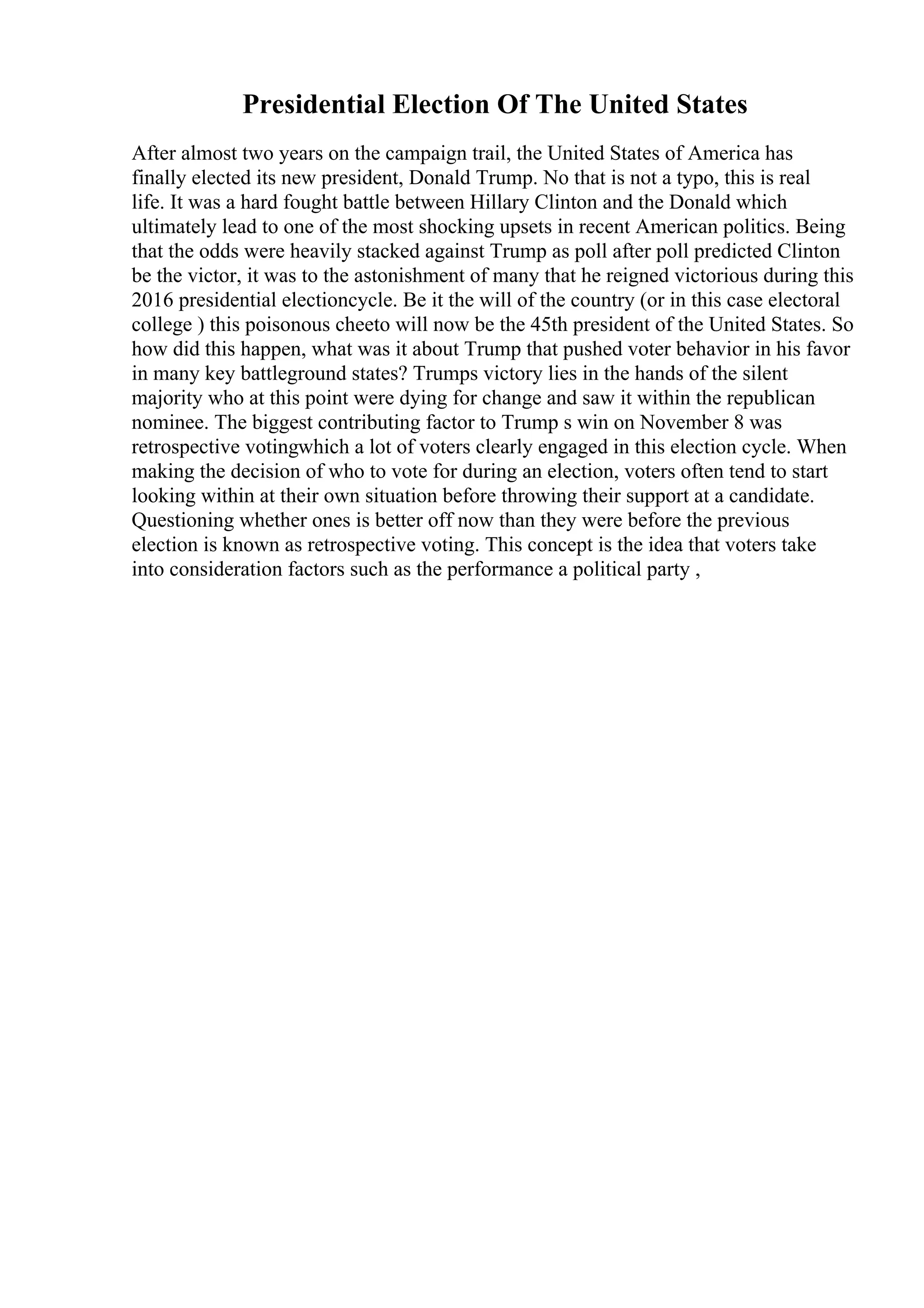 Presidential Election Of The United States
After almost two years on the campaign trail, the United States of America has
finally elected its new president, Donald Trump. No that is not a typo, this is real
life. It was a hard fought battle between Hillary Clinton and the Donald which
ultimately lead to one of the most shocking upsets in recent American politics. Being
that the odds were heavily stacked against Trump as poll after poll predicted Clinton
be the victor, it was to the astonishment of many that he reigned victorious during this
2016 presidential electioncycle. Be it the will of the country (or in this case electoral
college ) this poisonous cheeto will now be the 45th president of the United States. So
how did this happen, what was it about Trump that pushed voter behavior in his favor
in many key battleground states? Trumps victory lies in the hands of the silent
majority who at this point were dying for change and saw it within the republican
nominee. The biggest contributing factor to Trump s win on November 8 was
retrospective votingwhich a lot of voters clearly engaged in this election cycle. When
making the decision of who to vote for during an election, voters often tend to start
looking within at their own situation before throwing their support at a candidate.
Questioning whether ones is better off now than they were before the previous
election is known as retrospective voting. This concept is the idea that voters take
into consideration factors such as the performance a political party ,
 