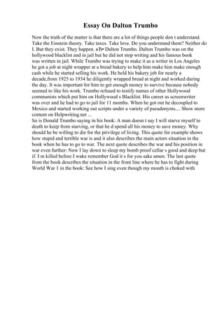 Essay On Dalton Trumbo
Now the truth of the matter is that there are a lot of things people don t understand.
Take the Einstein theory. Take taxes. Take love. Do you understand them? Neither do
I. But they exist. They happen. вЂ• Dalton Trumbo. Dalton Trumbo was on the
hollywood blacklist and in jail but he did not stop writing and his famous book
was written in jail. While Trumbo was trying to make it as a writer in Los Angeles
he got a job at night wrapper at a bread bakery to help him make him make enough
cash while he started selling his work. He held his bakery job for nearly a
decade,from 1925 to 1934 he diligently wrapped bread at night and worked during
the day. It was important for him to get enough money to survive because nobody
seemed to like his work. Trumbo refused to testify names of other Hollywood
communists which put him on Hollywood s Blacklist. His career as screenwriter
was over and he had to go to jail for 11 months. When he got out he decoupled to
Mexico and started working out scripts under a variety of pseudonyms.... Show more
content on Helpwriting.net ...
So is Donald Trumbo saying in his book: A man doesn t say I will starve myself to
death to keep from starving, or that he d spend all his money to save money. Why
should he be willing to die for the privilege of living. This quote for example shows
how stupid and terrible war is and it also describes the main actors situation in the
book when he has to go to war. The next quote describes the war and his position in
war even further: Now I lay down to sleep my bomb proof cellar s good and deep but
if. I m killed before I wake remember God it s for you sake amen. The last quote
from the book describes the situation in the front line where he has to fight during
World War 1 in the book: See how I sing even though my mouth is choked with
 