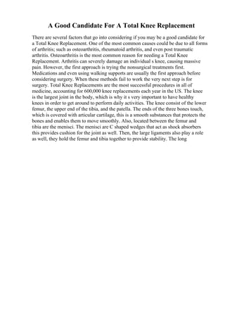 A Good Candidate For A Total Knee Replacement
There are several factors that go into considering if you may be a good candidate for
a Total Knee Replacement. One of the most common causes could be due to all forms
of arthritis; such as osteoarthritis, rheumatoid arthritis, and even post traumatic
arthritis. Osteoarthritis is the most common reason for needing a Total Knee
Replacement. Arthritis can severely damage an individual s knee, causing massive
pain. However, the first approach is trying the nonsurgical treatments first.
Medications and even using walking supports are usually the first approach before
considering surgery. When these methods fail to work the very next step is for
surgery. Total Knee Replacements are the most successful procedures in all of
medicine, accounting for 600,000 knee replacements each year in the US. The knee
is the largest joint in the body, which is why it s very important to have healthy
knees in order to get around to perform daily activities. The knee consist of the lower
femur, the upper end of the tibia, and the patella. The ends of the three bones touch,
which is covered with articular cartilage, this is a smooth substances that protects the
bones and enables them to move smoothly. Also, located between the femur and
tibia are the menisci. The menisci are C shaped wedges that act as shock absorbers
this provides cushion for the joint as well. Then, the large ligaments also play a role
as well, they hold the femur and tibia together to provide stability. The long
 