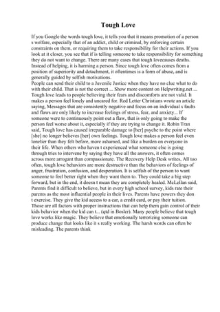 Tough Love
If you Google the words tough love, it tells you that it means promotion of a person
s welfare, especially that of an addict, child or criminal, by enforcing certain
constraints on them, or requiring them to take responsibility for their actions. If you
look at it closer, you see that if is telling someone to take responsibility for something
they do not want to change. There are many cases that tough lovecauses deaths.
Instead of helping, it is harming a person. Since tough love often comes from a
position of superiority and detachment, it oftentimes is a form of abuse, and is
generally guided by selfish motivations.
People can send their child to a Juvenile Justice when they have no clue what to do
with their child. That is not the correct ... Show more content on Helpwriting.net ...
Tough love leads to people believing their fears and discomforts are not valid. It
makes a person feel lonely and uncared for. Red Letter Christians wrote an article
saying, Messages that are consistently negative and focus on an individual s faults
and flaws are only likely to increase feelings of stress, fear, and anxiety... If
someone were to continuously point out a flaw, that is only going to make the
person feel worse about it, especially if they are trying to change it. Robin Tran
said, Tough love has caused irreparable damage to [her] psyche to the point where
[she] no longer believes [her] own feelings. Tough love makes a person feel even
lonelier than they felt before, more ashamed, and like a burden on everyone in
their life. When others who haven t experienced what someone else is going
through tries to intervene by saying they have all the answers, it often comes
across more arrogant than compassionate. The Recovery Help Desk writes, All too
often, tough love behaviors are more destructive than the behaviors of feelings of
anger, frustration, confusion, and desperation. It is selfish of the person to want
someone to feel better right when they want them to. They could take a big step
forward, but in the end, it doesn t mean they are completely healed. McLellan said,
Parents find it difficult to believe, but in every high school survey, kids rate their
parents as the most influential people in their lives. Parents have powers they don
t exercise. They give the kid access to a car, a credit card, or pay their tuition.
Those are all factors with proper instructions that can help them gain control of their
kids behavior when the kid can t... (qtd in Bosler). Many people believe that tough
love works like magic. They believe that emotionally terrorizing someone can
produce change that looks like it s really working. The harsh words can often be
misleading. The parents think
 
