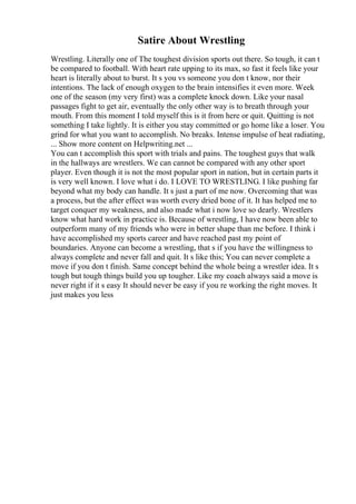 Satire About Wrestling
Wrestling. Literally one of The toughest division sports out there. So tough, it can t
be compared to football. With heart rate upping to its max, so fast it feels like your
heart is literally about to burst. It s you vs someone you don t know, nor their
intentions. The lack of enough oxygen to the brain intensifies it even more. Week
one of the season (my very first) was a complete knock down. Like your nasal
passages fight to get air, eventually the only other way is to breath through your
mouth. From this moment I told myself this is it from here or quit. Quitting is not
something I take lightly. It is either you stay committed or go home like a loser. You
grind for what you want to accomplish. No breaks. Intense impulse of heat radiating,
... Show more content on Helpwriting.net ...
You can t accomplish this sport with trials and pains. The toughest guys that walk
in the hallways are wrestlers. We can cannot be compared with any other sport
player. Even though it is not the most popular sport in nation, but in certain parts it
is very well known. I love what i do. I LOVE TO WRESTLING. I like pushing far
beyond what my body can handle. It s just a part of me now. Overcoming that was
a process, but the after effect was worth every dried bone of it. It has helped me to
target conquer my weakness, and also made what i now love so dearly. Wrestlers
know what hard work in practice is. Because of wrestling, I have now been able to
outperform many of my friends who were in better shape than me before. I think i
have accomplished my sports career and have reached past my point of
boundaries. Anyone can become a wrestling, that s if you have the willingness to
always complete and never fall and quit. It s like this; You can never complete a
move if you don t finish. Same concept behind the whole being a wrestler idea. It s
tough but tough things build you up tougher. Like my coach always said a move is
never right if it s easy It should never be easy if you re working the right moves. It
just makes you less
 