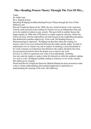 The s Reading Process Theory Through The Text Of Mrs...
Yadav
Dr. Nidhi Vats
M.A. English (Final)
Decoding Wolfgang IserвЂџs Reading Process Theory through the Text of Mrs
Dalloway and
Bravely Fought the Queen In the 1960s, the new criticism theory in the American
Literary arena focused on the reading of a literary text as an independent form and
not to be studied in relation to any context. This gave birth to another theory that
began majorly in 1960s and 1970s known as reader response criticism, which also
tried to do away with the authorвЂџs role and focused on the readerвЂџs perception
that defined the textвЂџs subjectivity. In his work The Reading Process A
Phenomenological Approach , Wolfgang Iserdescribes about the reading of a
literary work or text as an interaction between the reader and the author. In order to
understand a text in a better way and to explore its meaning, Louise Rosenblatt in
his work Literature as Exploration described how the readers should be free from
any preconceived notions about the proper way to react to any work
(Lewis,C.S.,1961) to experience any work or text individually. Similarly,
Iser also want the readers to make a niche for themselves while the aesthetic reading
of a wok or a text. Wolfgang IserвЂџs reading in reference to two works, namely,
Mrs Dalloway by Virginia
Woolf and Bravely Fought the Queen by Mahesh Dattani has been assessed in order
to have a better understanding and a practical approach in exploration or
understanding the meaning of the texts. Mrs Dalloway
 