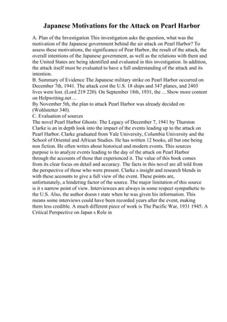 Japanese Motivations for the Attack on Pearl Harbor
A. Plan of the Investigation This investigation asks the question, what was the
motivation of the Japanese government behind the air attack on Pearl Harbor? To
assess these motivations, the significance of Pear Harbor, the result of the attack, the
overall intentions of the Japanese government, as well as the relations with them and
the United States are being identified and evaluated in this investigation. In addition,
the attack itself must be evaluated to have a full understanding of the attack and its
intention.
B. Summary of Evidence The Japanese military strike on Pearl Harbor occurred on
December 7th, 1941. The attack cost the U.S. 18 ships and 347 planes, and 2403
lives were lost. (Lord 219 220). On September 18th, 1931, the ... Show more content
on Helpwriting.net ...
By November 5th, the plan to attack Pearl Harbor was already decided on
(Wohlstetter 340).
C. Evaluation of sources
The novel Pearl Harbor Ghosts: The Legacy of December 7, 1941 by Thurston
Clarke is an in depth look into the impact of the events leading up to the attack on
Pearl Harbor. Clarke graduated from Yale University, Columbia University and the
School of Oriental and African Studies. He has written 12 books, all but one being
non fiction. He often writes about historical and modern events. This sources
purpose is to analyze events leading to the day of the attack on Pearl Harbor
through the accounts of those that experienced it. The value of this book comes
from its clear focus on detail and accuracy. The facts in this novel are all told from
the perspective of those who were present. Clarke s insight and research blends in
with these accounts to give a full view of the event. These points are,
unfortunately, a hindering factor of the source. The major limitation of this source
is it s narrow point of view. Interviewees are always in some respect sympathetic to
the U.S. Also, the author doesn t state when he was given his information. This
means some interviews could have been recorded years after the event, making
them less credible. A much different piece of work is The Pacific War, 1931 1945: A
Critical Perspective on Japan s Role in
 