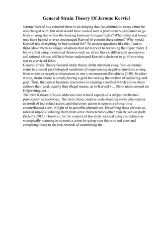 General Strain Theory Of Jerome Kerviel
Jerome Kerviel is a criminal there is no denying that, he admitted to every crime he
was charged with, but what would have caused such a prominent businessman to go
from a rising star within the banking business to rogue trader? What structural issues
may have helped or even encouraged Kerviel to commit these crimes? Why would
Kerviel risk everything he had worked for? To answer questions like this I had to
think about them as unique situations that led Kerviel to becoming the rogue trader. I
believe that using theoretical theories such as, strain theory, differential association
and rational choice will help better understand Kerviel s decision to go from rising
star to convicted felon.
General Strain Theory General strain theory shifts attention away from economic
status to a social psychological syndrome of experiencing negative emotions arising
from strains or negative dimensions in one s environment (Friedrichs 2010). In other
words, strain theory is simply having a goal but lacking the method of achieving said
goal. Thus, the person becomes innovative in creating a method which allows them
achieve their goal, usually thru illegal means, as in Kerviel s ... Show more content on
Helpwriting.net ...
The term Rational Choice addresses two related aspects of a deeper intellectual
provocation in sociology. The term choice implies understanding social phenomena
as result of individual action, and that every action is seen as a choice, in a
counterfactual view, in light of its possible alternatives. Describing these choices as
rational implies deducing them from actor characteristics other than the action itself
(Scholtz 2015). However, for the context of this study rational choice is defined as
strategically planning to commit a crime by going over the pros and cons and
comparing those to the risk rewards of committing the
 