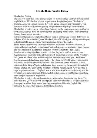 Elizabethan Pirates Essay
Elizabethan Pirates
Did you ever think that some pirates fought for their country? Contrary to what some
might believe, Elizabethan pirates, or privateers, fought for Queen Elizabeth of
England. Also, for various reasons they were called sea dogs and buccaneers. The
privateers were actually encouraged by the government to pillage their enemies.
Elizabethan privateers were enlisted and licensed by the government, were unified in
their cause, focused more on capturing than destroying enemy ships, and were made
famous through their victories.
In the Elizabethan Era, England and Spain were in conflict due to their differences in
religion. With the arrival of Queen Elizabeth, the official religion of England changed
to Protestant (Religion ... Show more content on Helpwriting.net ...
These pirates then became known as privateers because of their new alliances. A
pirate will attack anybody, regardless of nationality, whereas a privateer has a license
and will attack only the enemies of his/her country (Elizabeth s Sea Dogs).
Another interesting fact about privateers is that they were unified in their cause.
Regular pirates have little to no affiliation with each other, whereas all the privateers
that Queen Elizabeth hired worked together to achieve the same goal. Because of
this, they accomplished very large feats. If they hadn t worked together, winning the
war would have been extremely difficult. The teamwork of the privateers is what
intimidated the King of Spain and allowed them to severely damage the Armada (Sir
Francis Drake). The unity of the privateers with the Royal English Navy also had a
large impact on the war. If England was to win, teamwork between the Navy and the
privateers was very important. If they hadn t gotten along, several battles could have
been lost just because of arguments.
Elizabethan privateers focused on capturing ships rather than destroying them. This
way, they and Queen Elizabeth could profit from their victories. If the privateers had
destroyed the ships, there would have been no gain at all for the English. By
capturing the ships, they acquired the loot and the ships
 