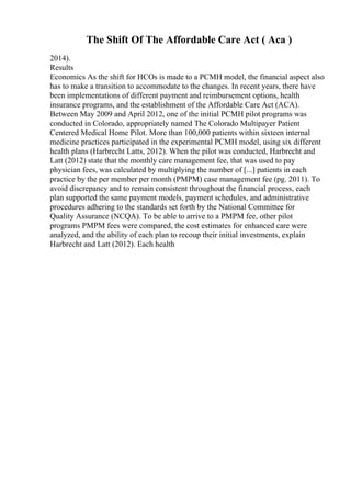 The Shift Of The Affordable Care Act ( Aca )
2014).
Results
Economics As the shift for HCOs is made to a PCMH model, the financial aspect also
has to make a transition to accommodate to the changes. In recent years, there have
been implementations of different payment and reimbursement options, health
insurance programs, and the establishment of the Affordable Care Act (ACA).
Between May 2009 and April 2012, one of the initial PCMH pilot programs was
conducted in Colorado, appropriately named The Colorado Multipayer Patient
Centered Medical Home Pilot. More than 100,000 patients within sixteen internal
medicine practices participated in the experimental PCMH model, using six different
health plans (Harbrecht Latts, 2012). When the pilot was conducted, Harbrecht and
Latt (2012) state that the monthly care management fee, that was used to pay
physician fees, was calculated by multiplying the number of [...] patients in each
practice by the per member per month (PMPM) case management fee (pg. 2011). To
avoid discrepancy and to remain consistent throughout the financial process, each
plan supported the same payment models, payment schedules, and administrative
procedures adhering to the standards set forth by the National Committee for
Quality Assurance (NCQA). To be able to arrive to a PMPM fee, other pilot
programs PMPM fees were compared, the cost estimates for enhanced care were
analyzed, and the ability of each plan to recoup their initial investments, explain
Harbrecht and Latt (2012). Each health
 
