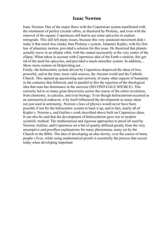 Isaac Newton
Isaac Newton. One of the major flaws with the Copernican system manifested with
the retainment of perfect circular orbits, as theorized by Ptolemy, and even with the
removal of the equant, Copernicus still had to use some epicycles to explain
retrograde. This still left many issues, because this very unnatural movement didn t
make it that much less clunky than Ptolemy s system. Johannes Kepler, with his first
law of planetary motion, provided a solution for this issue. He theorized that planets
actually move in an elliptic orbit, with the sunnot necessarily at the very center of the
ellipse. When taken in account with Copernicus idea of the Earth s rotation, this got
rid of the need for epicycles, and provided a much smoother system. In addition,...
Show more content on Helpwriting.net ...
Firstly, the heliocentric system driven by Copernicus disproved the ideas of two,
powerful, and at the time, most valid sources, the Ancient world and the Catholic
Church. This opened up questioning and curiosity of many other aspects of humanity
in the centuries that followed, and in parallel to this the rejection of the theological
idea that man has dominance in the universe (SECOND GALE SOURCE). This
curiosity led to so many great discoveries across the course of the entire revolution,
from chemistry, to calculus, and even biology. Even though heliocentrismoccurred as
an astronomical endeavor, it by itself influenced the development so many ideas
not just used in astronomy. Newton s laws of physics would never have been
possible if not for the heliocentric system to back it up, and in fact, nearly all of
Kepler s, Newton s, and Galileo s work described above built on Copernicus ideas.
It can also be said that the development of heliocentrism gave rise to modern
scientific method. The mathematical and rigorous approaches to proof all used by
Newton, Galileo, and Copernicus set a bar of quality differed greatly from the very
assumptive and proofless explanations for many phenomena, many set by the
Church or the Bible. The idea of developing an idea slowly, over the course of many
people s lives, while using mathematical proofs is essentially the process that occurs
today when developing important
 