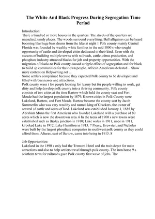 The White And Black Progress During Segregation Time
Period
Introduction:
There a hundred or more houses in the quarters. The streets of the quarters are
unpacked, sandy places. The woods surround everything. Bull alligators can be heard
booming like huge bass drums from the lake at night 1 Polk county mainly Central
Florida was founded by wealthy white families in the mid 1800 s who sought
opportunity of cattle and developed cities dedicated to their kind. Even with the
success of building multiple towns with railroads, cattle, citrus production, and
phosphate industry attracted blacks for job and property opportunities. With the
migration of blacks to Polk county caused a ripple effect of segregation and for black
to build up communities for their own people. African Americans defeated... Show
more content on Helpwriting.net ...
Some settlers complained because they expected Polk county to be developed and
filled with businesses and attractions.
Polk county wasn t for people looking for luxury but for people willing to work, get
dirty and help develop polk county into a thriving community. Polk county
consists of two cities at the time Bartow which held the county seat and Fort
Meade had the largest population by 1879. Known cities in Polk County were
Lakeland, Bartow, and Fort Meade. Bartow became the county seat by Jacob
Summerlin who was very wealthy and named king of Crackers, the owner of
several of cattle and acres of land. Lakeland was established January 1, 1885 by
Abraham Munn the first American who founded Lakeland with a purchase of 80
acres which is now the downtown area. 6 In the teens of 1900 s new towns were
established such as Braley junction in 1910; Lake wales in 1911, unee in 1911,
Crooked Lake in 1912, Lake Hamilton in 1913. 7 Pierce, Brewster, and Nicholas
were built by the largest phosphate companies in southwest polk county as they could
afford them. Alturas, east of Bartow, came into being in 1913. 8
Job Opportunities:
Lakeland in the 1890 s only had the Tremont Hotel and the train depot for main
attractions and also to help settlers travel through polk county. The iron horse 9 a
southern term for railroads gave Polk county first wave of jobs. The
 