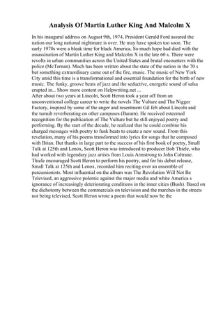 Analysis Of Martin Luther King And Malcolm X
In his inaugural address on August 9th, 1974, President Gerald Ford assured the
nation our long national nightmare is over. He may have spoken too soon. The
early 1970s were a bleak time for black America. So much hope had died with the
assassination of Martin Luther King and Malcolm X in the late 60 s. There were
revolts in urban communities across the United States and brutal encounters with the
police (McTernan). Much has been written about the state of the nation in the 70 s
but something extraordinary came out of the fire, music. The music of New York
City amid this time is a transformational and essential foundation for the birth of new
music. The funky, groove beats of jazz and the seductive, energetic sound of salsa
erupted in... Show more content on Helpwriting.net ...
After about two years at Lincoln, Scott Heron took a year off from an
unconventional college career to write the novels The Vulture and The Nigger
Factory, inspired by some of the anger and resentment Gil felt about Lincoln and
the tumult reverberating on other campuses (Baram). He received esteemed
recognition for the publication of The Vulture but he still enjoyed poetry and
performing. By the start of the decade, he realized that he could combine his
charged messages with poetry to funk beats to create a new sound. From this
revelation, many of his poems transformed into lyrics for songs that he composed
with Brian. But thanks in large part to the success of his first book of poetry, Small
Talk at 125th and Lenox, Scott Heron was introduced to producer Bob Thiele, who
had worked with legendary jazz artists from Louis Armstrong to John Coltrane.
Thiele encouraged Scott Heron to perform his poetry, and for his debut release,
Small Talk at 125th and Lenox, recorded him reciting over an ensemble of
percussionists. Most influential on the album was The Revolution Will Not Be
Televised, an aggressive polemic against the major media and white America s
ignorance of increasingly deteriorating conditions in the inner cities (Bush). Based on
the dichotomy between the commercials on television and the marches in the streets
not being televised, Scott Heron wrote a poem that would now be the
 