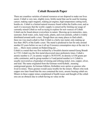 Cobalt Research Paper
There are countless varieties of natural resources at our disposal to make our lives
easier. Cobalt is very rare, slightly toxic, brittle metal that can be used for treating
cancer, making super magnets, making jet engines, high temperature cutting tools,
bombs etc. Cobalt is a limited natural resource found within the Earths crust, and as
such it is necessary that the world s supply is conserved by limiting our usage of
currently mined Cobalt as well as trying to explore for new sources of Cobalt.
Cobalt can be found almost everywhere in nature. Showing up in meteorites, stars,
seawater, fresh water, soils, lunar rocks, plants, and even animals, cobalt is widely
distributed around earth s crust. Though there are many places to find cobalt...
there isn t too much cobalt to find. Cobalt is a fairly rare metal, only making up
less than .002% of the Earth s crust. The metal is predicted to last for only around
another 83 years before we use it all up if resource consumption stays at the rate it is
now. ... Show more content on Helpwriting.net ...
Cobalt is a metal that was first isolated by a Swedish chemist named Georg Brandt
in 1735. Cobalt was the first metal discovered since prehistoric times. Cobalt s
atomic number is 27, its atomic weight is 58.933195, its density is 8.86 grams per
cubic centimeter, and its group number is 9 and period number is 4. Cobalt is
usually recovered as a byproduct of mining and refining nickel, iron, copper, silver,
and lead. The name originated from the German word Kobald , meaning
underground gnome. In German folklore, Kobalden were sprites or gnomes who
lived in mines. These gnomes would cause trouble for the miners. Miners who took
copper ores later found that the ores contained the toxic, arsenic bearing cobalt ore.
Miners in these copper mines complained of health issues and thought of the cobalt
ores are an obstacle due to cobalt having no value on the
 