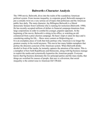 Bulworth s Character Analysis
The 1998 movie, Bulworth, dives into the realm of the scandalous American
political system. From income inequality, to corporate greed, Bulworth manages to
put a comedic twist on a very serious set of topics that politicians and the American
public face daily. The main character, Jay Billington Bulworth is a liberal
democratic Senator from California who is running for reelection (Bulworth: 1998).
He has recently accepted millions of dollars in financial campaign donations from
large corporations in order to combat his younger, populist opponent. At the
beginning of the movie, Bulworth is sitting in his office, re watching an old
commercial from a prior election campaign. He hasn t slept or eaten for days and is
considering ending his life.... Show more content on Helpwriting.net ...
It is an exemplary piece of work that truly portrays why American is no longer the
greatest country in the world anymore. This movie has many hidden metaphors that
portray the directors cynicism of the American system. When Bulworth drinks
alcohol in front of the media, he instantly captures the attention of the nation. This is
a metaphor of how both Republicans and Democrats, along with big business manage
to exploit the media and systemically hypnotize the American people. Everyone
knows that big business dominates the two principal parties and the mass media, that
things are wretched for masses of people, that race is a diversion, that social
inequality is the central issue in American life? (Walsh:
 