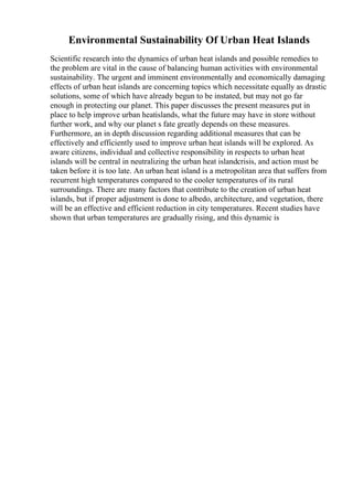 Environmental Sustainability Of Urban Heat Islands
Scientific research into the dynamics of urban heat islands and possible remedies to
the problem are vital in the cause of balancing human activities with environmental
sustainability. The urgent and imminent environmentally and economically damaging
effects of urban heat islands are concerning topics which necessitate equally as drastic
solutions, some of which have already begun to be instated, but may not go far
enough in protecting our planet. This paper discusses the present measures put in
place to help improve urban heatislands, what the future may have in store without
further work, and why our planet s fate greatly depends on these measures.
Furthermore, an in depth discussion regarding additional measures that can be
effectively and efficiently used to improve urban heat islands will be explored. As
aware citizens, individual and collective responsibility in respects to urban heat
islands will be central in neutralizing the urban heat islandcrisis, and action must be
taken before it is too late. An urban heat island is a metropolitan area that suffers from
recurrent high temperatures compared to the cooler temperatures of its rural
surroundings. There are many factors that contribute to the creation of urban heat
islands, but if proper adjustment is done to albedo, architecture, and vegetation, there
will be an effective and efficient reduction in city temperatures. Recent studies have
shown that urban temperatures are gradually rising, and this dynamic is
 