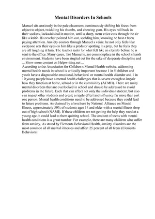 Mental Disorders In Schools
Manuel sits anxiously in the pale classroom, continuously shifting his focus from
object to object, twiddling his thumbs, and chewing gum. His eyes roll back in
their sockets, lackadaisical in motion, until a sharp, stern voice cuts through the air
like a knife. His teacher pointed him out, scolding him, knowing he hasn t been
paying attention. Anxiety courses through Manuel s veins; he not only feels like
everyone sets their eyes on him like a predator spotting it s prey, but he feels they
are all laughing at him. The teacher rants for what felt like an eternity before he is
sent to the office. Many cases, like Manuel s, are commonplace in the school s harsh
environment. Students have been singled out for the sake of desperate discipline and
... Show more content on Helpwriting.net ...
According to the Association for Children s Mental Health website, addressing
mental health needs in school is critically important because 1 in 5 children and
youth have a diagnosable emotional, behavioral or mental health disorder and 1 in
10 young people have a mental health challenges that is severe enough to impair
how they function at home, school or in the community (ACMH). There are many
mental disorders that are overlooked in school and should be addressed to avoid
problems in the future. Each that can affect not only the individual student, but also
can impact other students and create a ripple effect and influence far more than just
one person. Mental health conditions need to be addressed because they could lead
to future problems. As claimed by a brochure by National Alliance on Mental
Illness, approximately 50% of students ages 14 and older with a mental illness drop
out of high school (NAMI). If these children are not getting the help they need at a
young age, it could lead to them quitting school. The amount of teens with mental
health conditions is a great number. For example, there are many children who suffer
from anxiety. As stated by Elements Behavioral Health, anxiety disorders are the
most common of all mental illnesses and affect 25 percent of all teens (Elements
Behavioral
 