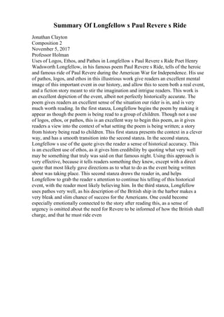 Summary Of Longfellow s Paul Revere s Ride
Jonathan Clayton
Composition 2
November 5, 2017
Professor Holman
Uses of Logos, Ethos, and Pathos in Longfellow s Paul Revere s Ride Poet Henry
Wadsworth Longfellow, in his famous poem Paul Revere s Ride, tells of the heroic
and famous ride of Paul Revere during the American War for Independence. His use
of pathos, logos, and ethos in this illustrious work give readers an excellent mental
image of this important event in our history, and allow this to seem both a real event,
and a fiction story meant to stir the imagination and intrigue readers. This work is
an excellent depiction of the event, albeit not perfectly historically accurate. The
poem gives readers an excellent sense of the situation our rider is in, and is very
much worth reading. In the first stanza, Longfellow begins the poem by making it
appear as though the poem is being read to a group of children. Though not a use
of logos, ethos, or pathos, this is an excellent way to begin this poem, as it gives
readers a view into the context of what setting the poem is being written; a story
from history being read to children. This first stanza presents the context in a clever
way, and has a smooth transition into the second stanza. In the second stanza,
Longfellow s use of the quote gives the reader a sense of historical accuracy. This
is an excellent use of ethos, as it gives him credibility by quoting what very well
may be something that truly was said on that famous night. Using this approach is
very effective, because it tells readers something they knew, except with a direct
quote that most likely gave directions as to what to do as the event being written
about was taking place. This second stanza draws the reader in, and helps
Longfellow to grab the reader s attention to continue his telling of this historical
event, with the reader most likely believing him. In the third stanza, Longfellow
uses pathos very well, as his description of the British ship in the harbor makes a
very bleak and slim chance of success for the Americans. One could become
especially emotionally connected to the story after reading this, as a sense of
urgency is omitted about the need for Revere to be informed of how the British shall
charge, and that he must ride even
 