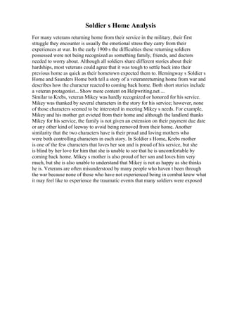 Soldier s Home Analysis
For many veterans returning home from their service in the military, their first
struggle they encounter is usually the emotional stress they carry from their
experiences at war. In the early 1900 s the difficulties these returning soldiers
possessed were not being recognized as something family, friends, and doctors
needed to worry about. Although all soldiers share different stories about their
hardships, most veterans could agree that it was tough to settle back into their
previous home as quick as their hometown expected them to. Hemingway s Soldier s
Home and Saunders Home both tell a story of a veteranreturning home from war and
describes how the character reacted to coming back home. Both short stories include
a veteran protagonist... Show more content on Helpwriting.net ...
Similar to Krebs, veteran Mikey was hardly recognized or honored for his service.
Mikey was thanked by several characters in the story for his service; however, none
of those characters seemed to be interested in meeting Mikey s needs. For example,
Mikey and his mother get evicted from their home and although the landlord thanks
Mikey for his service, the family is not given an extension on their payment due date
or any other kind of leeway to avoid being removed from their home. Another
similarity that the two characters have is their proud and loving mothers who
were both controlling characters in each story. In Soldier s Home, Krebs mother
is one of the few characters that loves her son and is proud of his service, but she
is blind by her love for him that she is unable to see that he is uncomfortable by
coming back home. Mikey s mother is also proud of her son and loves him very
much, but she is also unable to understand that Mikey is not as happy as she thinks
he is. Veterans are often misunderstood by many people who haven t been through
the war because none of those who have not experienced being in combat know what
it may feel like to experience the traumatic events that many soldiers were exposed
 